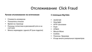 Отслеживание Click Fraud
С помощью Big Data
• JavaScript
• Silverlight
• HTTP заголовки
• Flash
• HTML5
• Mouse Move
• Cookies
• Плагины браузера
• И еще много уникальных параметров
Ручное отслеживание по источникам
• Стоимость конверсии
• Показатель отказов
• Время на странице
• Разница статистики в рекламной сети и на
счетчике
• Много переходов с одного ІР (или подсети)
 