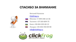 СПАСИБО ЗА ВНИМАНИЕ
Виталий Колосов
СlickFrog.ru
Москва +7-499-348-12-36
Таллинн +37-269-804-75
Киев +38-044-503-00-13
Лондон +44-203-769-09-90
info@clickfrog.ru
 