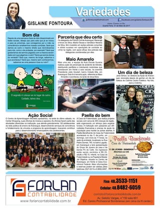 GISLAINE FONTOURA
VariedadesVariedades
Jornal Correio do Sul
Quarta-Feira, 31 de Maio de 2017
guifontoura@hotmail.com facebook.com/gislaine.fontoura.90
Bom dia
Depois de uma semana cheia de ódio disseminado em
redes sociais, desejo paz para esta que já se iniciou
e para as próximas, que consigamos por a mão na
consciência e analisarmos nossas condutas. Será que
damos ao outro o mesmo direito que reivindicamos
para nós, como o de protestar, por exemplo? Será que
gostaríamos de sermos julgados com a mesma severi-
dade com que julgamos o outro? Será que somos donos
da verdade? Será que, mesmo de longe, sabemos o
que aconteceu? Será que, mesmo sem conhecermos,
sabemos se uma pessoa é boa ou ruim?
Parceria que deu certo
Os delegados de Polícia Civil deAraranguá, Maracajá
e Arroio do Silva, Marlon Bosse e Vandilson Moreira
da Silva, têm investido em ações policiais conjuntas
e obtido sucesso em operações de combate ao
crime na região, com apoio eficaz dos policiais das
delegacias coordenadas por eles.
Maio Amarelo
Mais uma vez, a equipe da Auto Escola Sucena
realizou ação de prevenção de acidente de trânsito,
distribuindo panfletos e orientando motoristas que
transitavam em frente a auto escola, na avenida
Presidente João Goulart, bairro Cidade Alta, em
Araranguá. Esta foi à terceira ação, referente ao Maio
Amarelo e aconteceu na tarde de terça-feira.
Ação Social
O Centro de Aprendizagem Murialdo apresentou, na tarde do último sábado, no
Center Shopping, suas oficinas de música e capoeira.As oficinas fazem parte das
atividades oferecidas na instituição, que atende gratuitamente 130 adolescentes
da rede pública de ensino de Araranguá, desenvolvendo serviços de convivência
e fortalecimento de vínculos e programa de aprendizagem, buscando contribuir
para o desenvolvimento emancipatório dos adolescentes.
Paella do bem
A Casa da Fraternidade, que realiza projetos
sociais com cerca de 300 crianças da região,
está organizando um almoço para angariar
fundos. A instituição vem passando por difi-
culdades financeiras e precisa da ajuda da
população para manter as portas abertas. A
Paella Beneficente da Casa da Fraternidade
acontecerá no dia 11 de junho, um
domingo, com início às 11 horas, na
sede da entidade, localizada na Rua
Pedro Gomes, 740, no bairro Lagoão,
em Araranguá e terá apresentação
do Grupo de Jovens da casa e da
banda Pó de Café. Os ingressos
estão sendo vendidos à R$ 25,
adulto e R$ 15, infantil, na Casa da
Fraternidade ou na Papelaria Master
Jet Objetiva, situada no Centro de
Araranguá, em frente à Caixa Eco-
nômica Federal. Mais informações
e reservas podem ser obtidas pelos
telefones 3527-0214 e 9.9692-8497.
Um dia de beleza
Jane Simon, ex diretora da Apae de Araran-
guá, renovada depois de ganhar um dia de
beleza de Cidinha Centro Estético. Na foto,
Jane e Cidinha.
 
