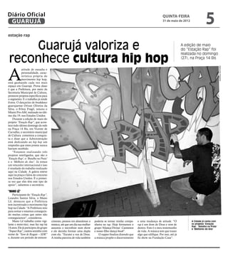 Diário Oficial
 GUARUJÁ
                                                                                                                                   quinta-feira
                                                                                                                                   31 de maio de 2012
                                                                                                                                                                      5
estação rap


    Guarujá valoriza e                                                                                                                             A edição de maio
                                                                                                                                                   do “Estação Rap” foi


reconhece cultura hip hop
                                                                                                                                                   realizada no domingo
                                                                                                                                                   (27), na Praça 14 Bis




A




                                                                                                                                                                                    Raimundo Nogueira
            atitude de ousadia e
            personalidade, carac-
            terística própria do
            movimento hip hop,
está ganhando cada vez mais
espaço em Guarujá. Prova disso
é que a Prefeitura, por meio da
Secretaria Municipal de Cultura,
promove projetos específicos para
o segmento. E o trabalho já rende
frutos. O dançarino de breakdance
guarujaense Orivan Oliveira da
Silva, o B-boy Frágil, venceu o
Miami Pro-AM, realizado no últi-
mo dia 19, nos Estados Unidos.
    Durante a edição de maio do
projeto “Estação Rap”, que acon-
tece todo último domingo do mês
na Praça 14 Bis, em Vicente de
Carvalho, o secretário municipal
de Cultura comentou a conquis-
ta e disse que a Administração
está dedicando ao hip hop um
empenho que estes jovens nunca
haviam recebido.
    “Estamos realizando três
projetos interligados, que são o
‘Estação Rap’, o ‘Batalha na Praia’
e o ‘Melhores do Ano’. Já temos
um vencedor internacional e isso
é resultado do trabalho realizado
aqui na Cidade. A galera esteve
aqui na praça e falou do concurso
nos Estados Unidos. É a primei-
ra vez que eles têm este tipo de
apoio”, salientou o secretário.

“Mano Lê”
    Participante do “Estação Rap”,
Leandro Santos Silva, o Mano
Lê, destacou que a Prefeitura
tem incentivado o movimento hip
hop na Cidade. “A Prefeitura veio
para somar e estamos conseguin-
do muitas coisas que antes não
conseguíamos”, considerou.
    Mano Lê trabalha como vigi-       cimento, pensou em abandonar a      poderia se tornar minha compa-     e uma mudança de atitude. “O                A Cidade já conta com
lante e moto-táxi, mas faz rap há     música, até que um dia sua mulher   nheira no rap. Hoje formamos o     rap é um dom de Deus e vem de               os projetos ‘Estação
                                                                                                                                                         Rap’, ‘Batalha na Praia’
14 anos. Ele já participou do grupo   assumiu o microfone num show        grupo ‘Aliança Divina’. Cantamos   dentro. Este é o meu testemunho             e ‘Melhores do Ano’
“Impact Rap”, cantou sozinho com      e ele decidiu formar uma dupla      e nosso filho dança break”.        de vida. A música tem que trazer
nome de “Som de Resgate – SDR”        com ela. “Escutei a voz de Deus.       O rapper finaliza dizendo que   algo que edifique. Por isso, até já
e, durante um período de esmore-      A minha parceira de vida também     a música propõe o discernimento    fiz show na Fundação Casa”.
 