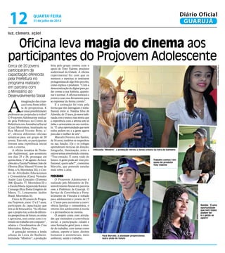 Oficina leva magia do cinema aos
participantes do Projovem Adolescente
luz, câmera, ação!
Intitulada “Mistério”, a produção retrata a lenda urbana da loira do banheiro
Para Marcelo, a atividade proporcionou
outra visão do futuro
Natália: “É uma
oportunidade
que nem todos
podem ter
e a gente se
agarra”
Cerca de 20 jovens
participaram da
capacitação oferecida
pela Prefeitura no
programa realizado
em parceria com
o Ministério do
Desenvolvimento Social
A
imaginação das crian-
ças é uma fonte infini-
ta de perspectivas. E
se essas possibilidades
pudessem ser projetadas a todos?
O Projovem Adolescente realiza-
do pela Prefeitura no Centro de
Referência em Assistência Social
(Cras) Morrinhos, localizado na
Rua Manoel Vicente Brito, s/
nº, oferece diferentes oficinas
temáticas para um grupo de 20
jovens. Este mês, os participantes
tiveram uma experiência inicial
com o cinema.
A oficina temática de Produ-
ção Audiovisual, que aconteceu
nos dias 25 e 26, prossegue até
quinta-feira, 1º de agosto. As loca-
çõessãoaEscolaProfessorJoãode
Oliveira (Rua Manoel Vicente de
Brito, s/n, Morrinhos III), o Cen-
tro de Atividades Educacionais
e Comunitárias (Caec) Vereador
André Luiz Gonzalez (Travessa
268, Quadra 77, Morrinhos II) e
a Escola Maria Aparecida Ramos
Camargo (Rua Poeta Gregório de
Matos, 71, Loteamento Jardim
Brasil, Morrinhos II).
Cerca de 20 jovens do Progra-
ma Projovem, entre 15 a 17 anos,
participam da capacitação que
tem ar de brincadeira. “As oficinas
queoprojetotrazaelesdádiferen-
tesperspectivasde futuro,osreúne
e aproxima, sem contar com o es-
tímulo no trabalho em conjunto”,
relatou a Coordenadora do Cras
Morrinhos, Rebeca Pires.
A gravação retratou a lenda
urbana da Loira do Banheiro.
Intitulada “Mistério”, a produção
feita pelo grupo contou com o
apoio de Tony Valente, produtor
audiovisual da Cidade. A oficina
experimental fez com que os
meninos e meninas se sentissem
protagonistasdealgofeitoporeles,
como explica o produtor. “Com a
democratizaçãododigitalparapo-
der contar a sua história, questio-
nar é normal. A oficina norteará o
jovem a usar essa ferramenta para
se expressar da forma correta”.
E a animação foi vista pela
forma que eles interagiam e traba-
lhavam entre si. Natália Silva de
Almeida,de15anos,jáestavahabi-
tuada com o teatro, mas sentiu que
a experiência com a sétima arte só
tinha a acrescentar no seu currícu-
lo. “É uma oportunidade que nem
todos podem ter, e a gente agarra
para dar o melhor de nós”.
Marcelo Ferreira dos Santos,
de 16 anos, também se empenhou
na sua função. Ele e os colegas
aprenderam técnicas de direção,
fotografia, iluminação, texto e
outros temas envolvendo cinema.
“Traz emoção. É outra visão do
futuro. A gente pode até virar pro-
fissional, quem sabe?”, comentou
Marcelo, que pretende estudar
mais sobre a área.
Programa
O Projovem Adolescente é
realizado pelo Ministério de De-
senvolvimento Social em parceria
com a Prefeitura de Guarujá. O
Serviço de Convivência e Forta-
lecimento de Vínculos é voltado
para adolescentes e jovens de 15
a 17 anos para incentivar a convi-
vência familiar e comunitária, o
retorno dos adolescentes à escola
e a permanência na mesma.
O projeto conta com ativida-
des que estimulem a convivência
social, a participação cidadã e
uma formação geral para o mun-
do do trabalho, com temas como
cultura, esporte e lazer, direitos
humanos e assistenciais, meio
ambiente, saúde e trabalho.
FotosRaimundoNogueira
Trabalho contou com
apoio do produtor
Tony Valente
quarta-feira
31 de julho de 2013
12 GUARUJÁ
Diário Oficial
 