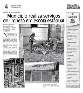Município realiza serviços
de limpeza em escola estadual
santa cruz do navegantes
Além da remoção dos destroços, os
funcionários da Secretaria de Operações
Urbanas limparam o jardim da unidade
de ensino
Ação foi realizada
após o incêndio
que atingiu a Escola
Nossa Senhora dos
Navegantes
N
o último dia 25, a
Secretaria de Ope-
rações Urbanas re-
alizou limpeza na
Escola Estadual Nossa Senhora
dos Navegantes, localizada na
Rua Orlando Botelho Ribeiro,
2008, no bairro Santa Cruz do
Navegantes. Os serviços ocor-
reram depois do incêndio que
ocorreu na unidade de ensino
no dia 24.
Durante a ação, além da lim-
peza interna das salas de aula,
foram retirados os escombros e
removida parte do telhado, que
foi afetado pelas chamas. Os fun-
cionários da Prefeitura também
fizeram a limpeza do jardim da
escola.
FotosRobertoSanderJr
vagas
do
PAT
• Auxiliar de manutenção
elétrica e hidráulica
1 vaga
6 meses de experiência com
comprovação em CTPS
Ensino Médio completo
Curso de elétrica, NR 10 e
Carpintaria.
• Auxiliar técnico de
refrigeração
1 vaga
6 meses de experiência sem
comprovação em CTPS
Ensino Médio completo
Curso Técnico na área de
refrigeração
• Operador de
monitoramento
4 vagas
6 meses de experiência sem
comprovação em CTPS
Ensino Fundamental
completo
Para P.A.D.E.F.
• Auxiliar de estoque
1 vaga
6 meses de experiência com
comprovação em CTPS
Ensino Médio completo
• Vigilante
3 vagas
6 meses de experiência sem
comprovação em CTPS
Ensino Médio completo
quarta-feira
31 de julho de 2013
4 GUARUJÁ
Diário Oficial
 