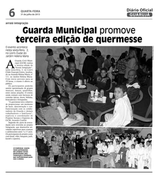 Guarda Municipal promove
terceira edição de quermesse
arraiá integração
Já tradicional, evento
reúne participantes
dos projetos sociais
desenvolvidos pela
Corporação e familiares,
que confraternizam junto
com o efetivo
O evento acontece
nesta sexta-feira, 2,
no Lion's Clube do
Jardim Helena Maria
A
Guarda Civil Muni-
cipal (GCM) realiza
a terceira edição do
“Arraiá Integração”,
nesta sexta-feira, 2, no Lion's
Clube Guarujá-Centro, localiza-
do na Avenida Helena Maria, nº
111, no Jardim Helena Maria.
Com início previsto para as
19 horas, o evento é aberto ao
público.
Os participantes poderão
assistir apresentação de grupos
musicais, danças, quadrilhas,
entre outras atrações. O evento
ainda contará com barracas de
comidas típicas, doces, bebidas,
brincadeiras e brinquedos.
"A quermesse tem o objetivo
de proporcionar um momento
de lazer, descontração e con-
fraternização com os colabo-
radores da Guarda e demais
trabalhadores e familiares",
explicou o coordenador de
Projetos Sociais e Esportes da
GCM, Jurandir Canfild.
Segundo ele, parte da arreca-
dação será revertida ao projeto
Integração, que desenvolve ati-
vidades esportivas para crianças
e adolescentes entre 7 a 17 anos.
Os participantes do projeto conta
com futsal, vôlei, basquete, judô,
karatê e capoeira.
FotosRaimundoNogueira
quarta-feira
31 de julho de 2013
6 GUARUJÁ
Diário Oficial
 