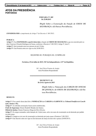 Disponibilização: 31 de Agosto de 2015 — Caderno único — Fortaleza, Ano I — Edição 04 — Página 02
ATOS DA PRESIDÊNCIA
PORTARIAS
PORTARIA Nº. 005
De 25.08.2015
Dispõe Sobre a Exoneração da Função de CHEFE DE
SEGURANÇA e dá Outras Providências.
CONSIDERANDO o cumprimento do Artigo 5º do Decreto nº. 001/2015.
PUBLICA:
Artigo 1º- Fica EXONERADA a partir desta data a função de CHEFE DE SEGURANÇA, que era exercido pelo se-
nhor Francisco Elicardo Rodrigues de Sousa, conforme o Decreto nº. 001/2015, Artigo 2º, item V.
Artigo 2º- Será nomeada uma nova pessoa em até 10 dias.
Artigo 3º- Esta Portaria entra em vigor no dia 26/08/2015.
REGISTRE-SE. PUBLIQUE-SE. CUMPRA-SE
Fortaleza, 25 de Julho de 2015; 194º da Independência e 127º da República.
Drª. Ana Clécia Firmino de Araújo
Juíza Presidente Respondendo
****************************************************
DECRETO Nº. 03
De 26 de Agosto de 2015
Dispõe Sobre a Nomeação dos CARGOS DE OFICIAL
DE JUSTIÇA e de CHEFE DE SEGURANÇA e dá Ou-
tras Providências.
RESOLVE:
Artigo 1º- Fica a partir desta data feito à NOMEAÇÃO dos CARGOS de GABINETE do Tribunal Pontifício de Concili-
ação, Justiça e Paz.
Artigo 2º- As referidas nomeações ficam assim estabelecidas.
Chefe de Segurança: Doutor Rodolfo Mendes dos Santos;
Oficial de Justiça: Doutor Francisco Diego da Silva Silveira.
Artigo 3º- Os cargos nomeados, terão duração de 2 (dois) anos, salvo em casos de exoneração ou de demissão por pedido
ou justa causa.
Artigo 4º- Cumpre-se em caso de exoneração ou demissão por justa causa a Portaria nº. 001/2015.
Artigo 5º- Este Decreto entra em vigor no dia dezessete de março de dois mil e quinze (28/08/2015).
Drª. Ana Clécia Firmino de Araújo
Juíza Presidente Respondendo
 