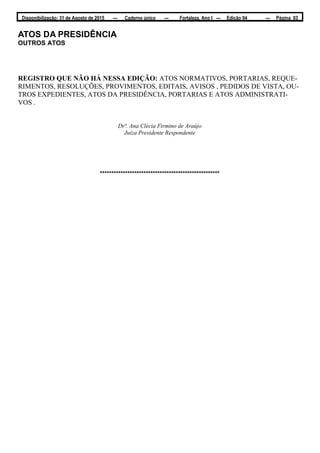 Disponibilização: 31 de Agosto de 2015 — Caderno único — Fortaleza, Ano I — Edição 04 — Página 03
ATOS DA PRESIDÊNCIA
OUTROS ATOS
REGISTRO QUE NÃO HÁ NESSA EDIÇÃO: ATOS NORMATIVOS, PORTARIAS, REQUE-
RIMENTOS, RESOLUÇÕES, PROVIMENTOS, EDITAIS, AVISOS , PEDIDOS DE VISTA, OU-
TROS EXPEDIENTES, ATOS DA PRESIDÊNCIA, PORTARIAS E ATOS ADMINISTRATI-
VOS .
Drª. Ana Clécia Firmino de Araújo
Juíza Presidente Respondente
****************************************************
 