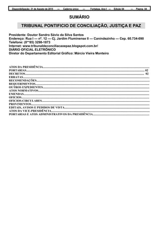 Disponibilização: 31 de Agosto de 2015 — Caderno único — Fortaleza, Ano I — Edição 04 — Página 04
SUMÁRIO
Presidente: Doutor Sandro Sávio da Silva Santos
Endereço: Rua I — nº. 12 — Cj. Jardim Fluminense II — Canindezinho — Cep. 60.734-090
Telefone: (0**85) 3298-1873
Internet: www.tribunaldeconciliacaoepaz.blogspot.com.br/
DIÁRIO OFICIAL ELETRÕNICO
Diretor do Departamento Editorial Gráfico: Márcio Vieira Monteiro
ATOS DA PRESIDÊNCIA.................................................................................................................................................
PORTARIAS................................................................................................................................................................. 02
DECRETOS.................................................................................................................................................................. 02
ERRATAS............................................................................................................................................................................
RECOMENDAÇÕES..........................................................................................................................................................
REQUERIMENTOS...........................................................................................................................................................
OUTROS EXPEDIENTES.................................................................................................................................................
ATOS NORMATIVOS.......................................................................................................................................................
EMENDAS...........................................................................................................................................................................
OFICIOS..............................................................................................................................................................................
OFICIOS-CIRCULARES...................................................................................................................................................
PROVIMENTOS.................................................................................................................................................................
EDITAIS, AVISOS E PEDIDOS DE VISTA....................................................................................................................
ATOS DA VICE-PRESIDÊNCIA......................................................................................................................................
PORTARIAS E ATOS ADMINISTRATIVOS DA PRESIDÊNCIA.............................................................................
TRIBUNAL PONTIFICIO DE CONCILIAÇÃO, JUSTIÇA E PAZ
 