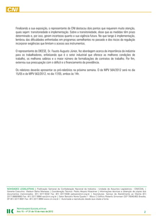 Finalizando a sua exposição, o representante da CNI destacou dois pontos que requerem muita atenção,
        quais sejam: transitoriedade e implementação. Sobre a transitoriedade, disse que as medidas têm prazo
        determinado e, por isso, geram incertezas quanto a sua vigência futura. No que tange à implementação,
        lembrou das dificuldades enfrentadas em programas semelhantes no passado e dos riscos da regulação
        incorporar exigências que limitam o acesso aos instrumentos.

        O representante do DIEESE, Sr. Fausto Augusto Júnior, fez abordagem acerca da importância da indústria
        para os trabalhadores, enfatizando que é o setor industrial que oferece as melhores condições de
        trabalho, os melhores salários e o maior número de formalizações de contratos de trabalho. Por fim,
        externou sua preocupação com o déficit e o financiamento da previdência.

        Os relatores deverão apresentar os pré-relatórios na próxima semana. O da MPV 564/2012 será no dia
        15/05 e da MPV 563/2012, no dia 17/05, ambos às 14h.




NOVIDADES LEGISLATIVAS | Publicação Semanal da Confederação Nacional da Indústria - Unidade de Assuntos Legislativos - CNI/COAL |
Gerente Executivo: Vladson Bahia Menezes | Coordenação Técnica: Pedro Aloysio Kloeckner | Informações técnicas e obtenção de cópias dos
documentos mencionados: (61) 3317.9332 Fax: (61) 3317.9330 paloysio@cni.org.br | Assinaturas: Serviço de Atendimento ao Cliente (61)
3317.9989/9993 Fax: (61) 3317.9994 sac@cni.org.br | Setor Bancário Norte Quadra 1 Bloco C Edifício Roberto Simonsen CEP 70040-903 Brasília,
DF (61) 3317.9001 Fax: (61) 3317.9994 www.cni.org.br | Autorizada a reprodução desde que citada a fonte.



         NOVIDADES LEGISLATIVAS
         Ano 15 – nº 31 de 10 de maio de 2012
                                         201                                                                                             2
 