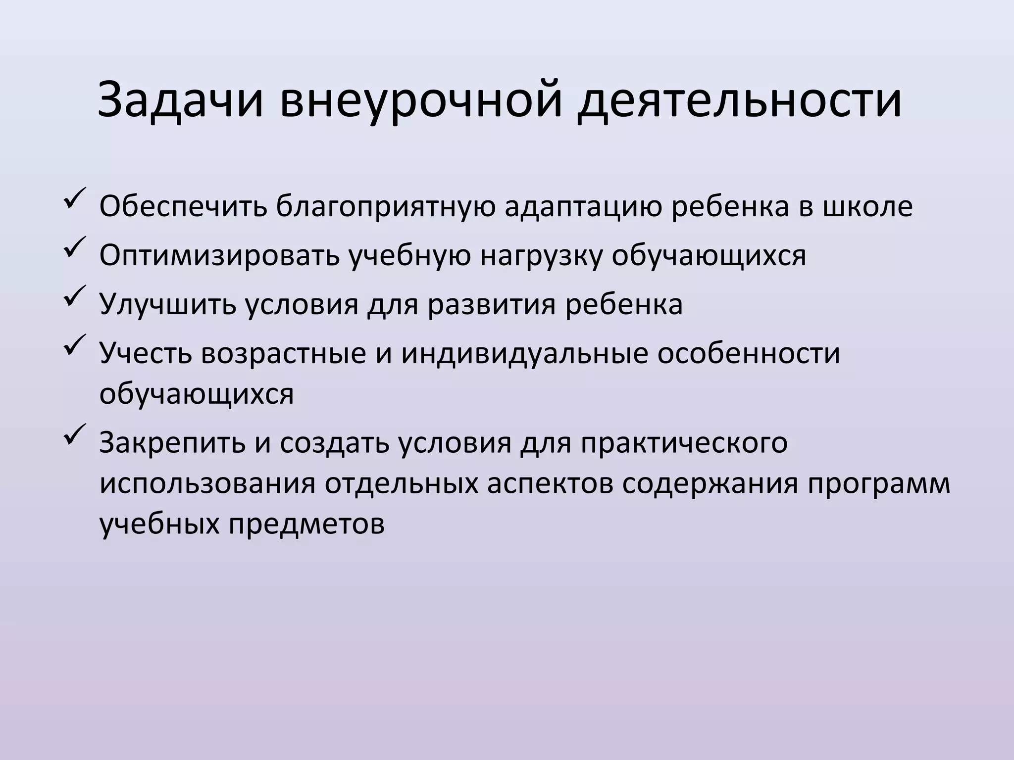 Задачи внеурочной деятельности
 Обеспечить благоприятную адаптацию ребенка в школе
 Оптимизировать учебную нагрузку обучающихся
 Улучшить условия для развития ребенка
 Учесть возрастные и индивидуальные особенности
  обучающихся
 Закрепить и создать условия для практического
  использования отдельных аспектов содержания программ
  учебных предметов
 