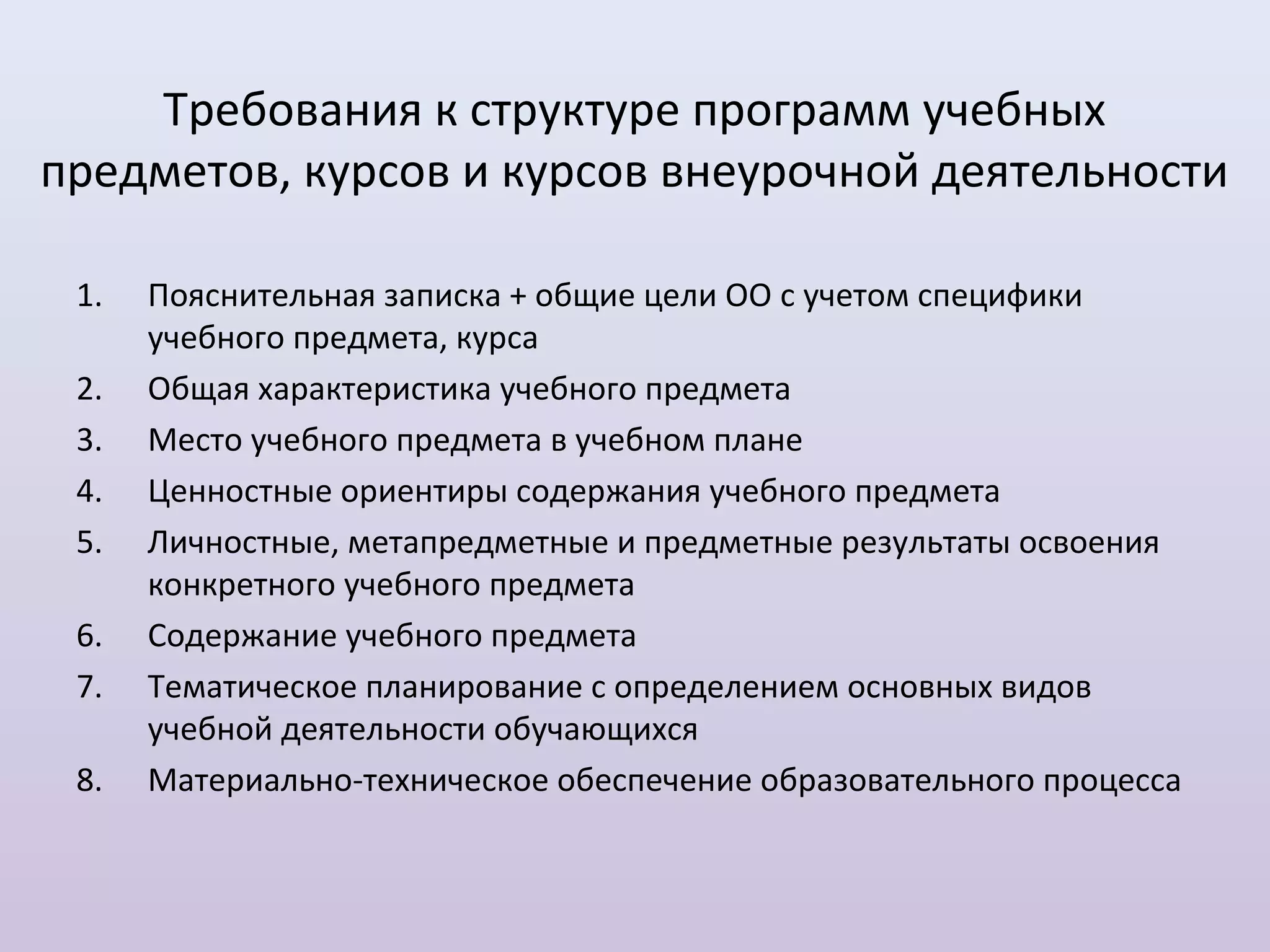 Требования к структуре программ учебных
предметов, курсов и курсов внеурочной деятельности

 1.   Пояснительная записка + общие цели ОО с учетом специфики
      учебного предмета, курса
 2.   Общая характеристика учебного предмета
 3.   Место учебного предмета в учебном плане
 4.   Ценностные ориентиры содержания учебного предмета
 5.   Личностные, метапредметные и предметные результаты освоения
      конкретного учебного предмета
 6.   Содержание учебного предмета
 7.   Тематическое планирование с определением основных видов
      учебной деятельности обучающихся
 8.   Материально-техническое обеспечение образовательного процесса
 
