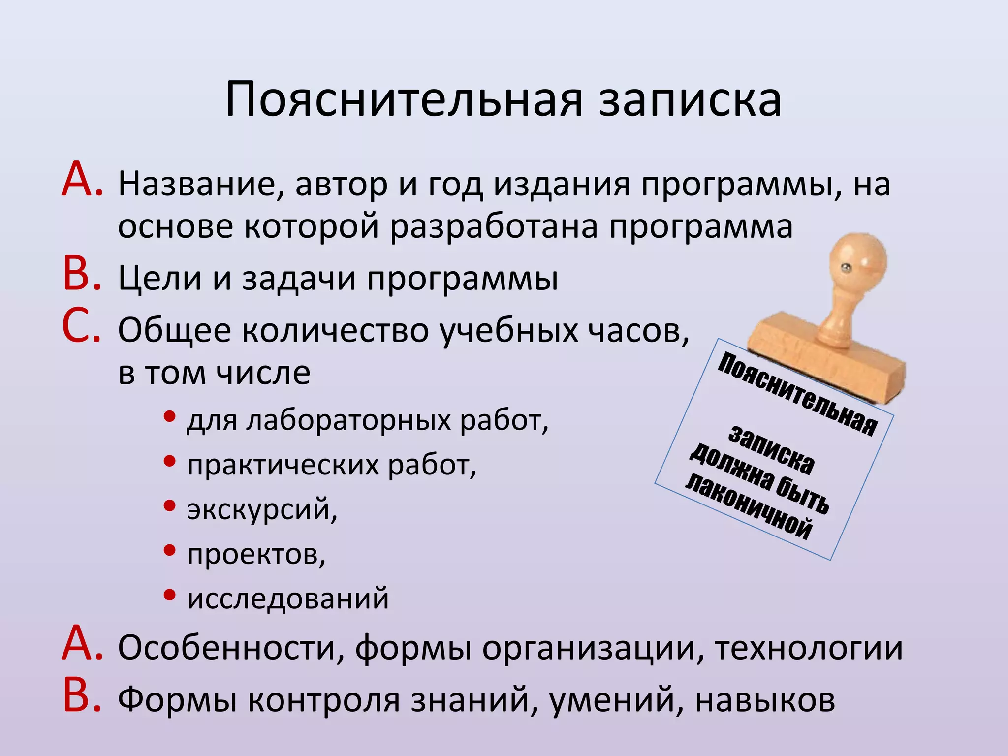 Пояснительная записка
A. Название, автор и год издания программы, на
     основе которой разработана программа
B.   Цели и задачи программы
C.   Общее количество учебных часов,
                                      Поя
     в том числе                          сни
                                              т   ель
       • для лабораторных работ,          з
                                                        на я
                                       дол аписк
       • практических работ,               ж
                                       лак на бы
                                                  а
                                          о ни
       • экскурсий,                                т
                                              чн о ь
                                                  й
       • проектов,
       • исследований
A. Особенности, формы организации, технологии
B. Формы контроля знаний, умений, навыков
 