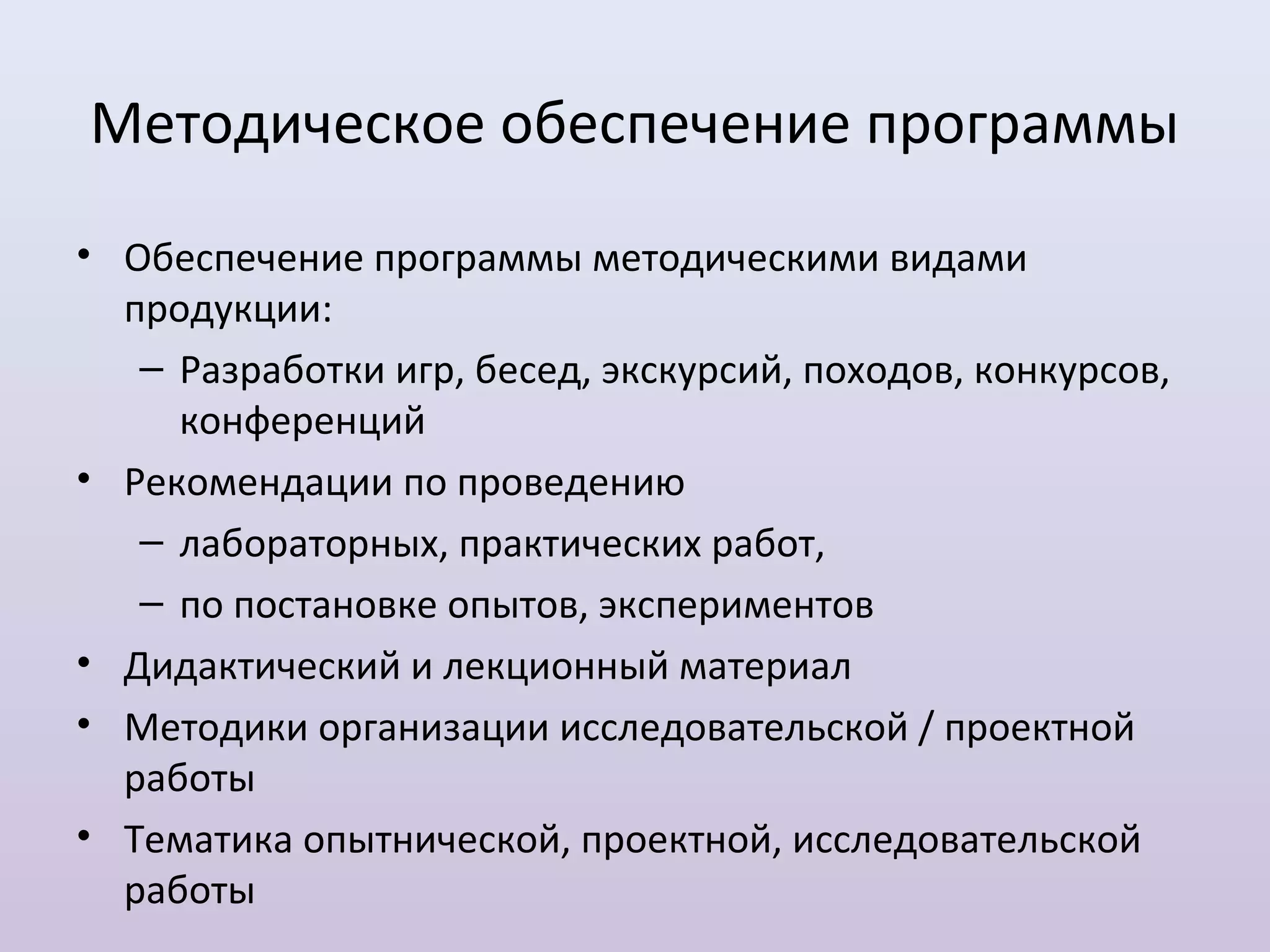 Методическое обеспечение программы
• Обеспечение программы методическими видами
  продукции:
   – Разработки игр, бесед, экскурсий, походов, конкурсов,
     конференций
• Рекомендации по проведению
   – лабораторных, практических работ,
   – по постановке опытов, экспериментов
• Дидактический и лекционный материал
• Методики организации исследовательской / проектной
  работы
• Тематика опытнической, проектной, исследовательской
  работы
 