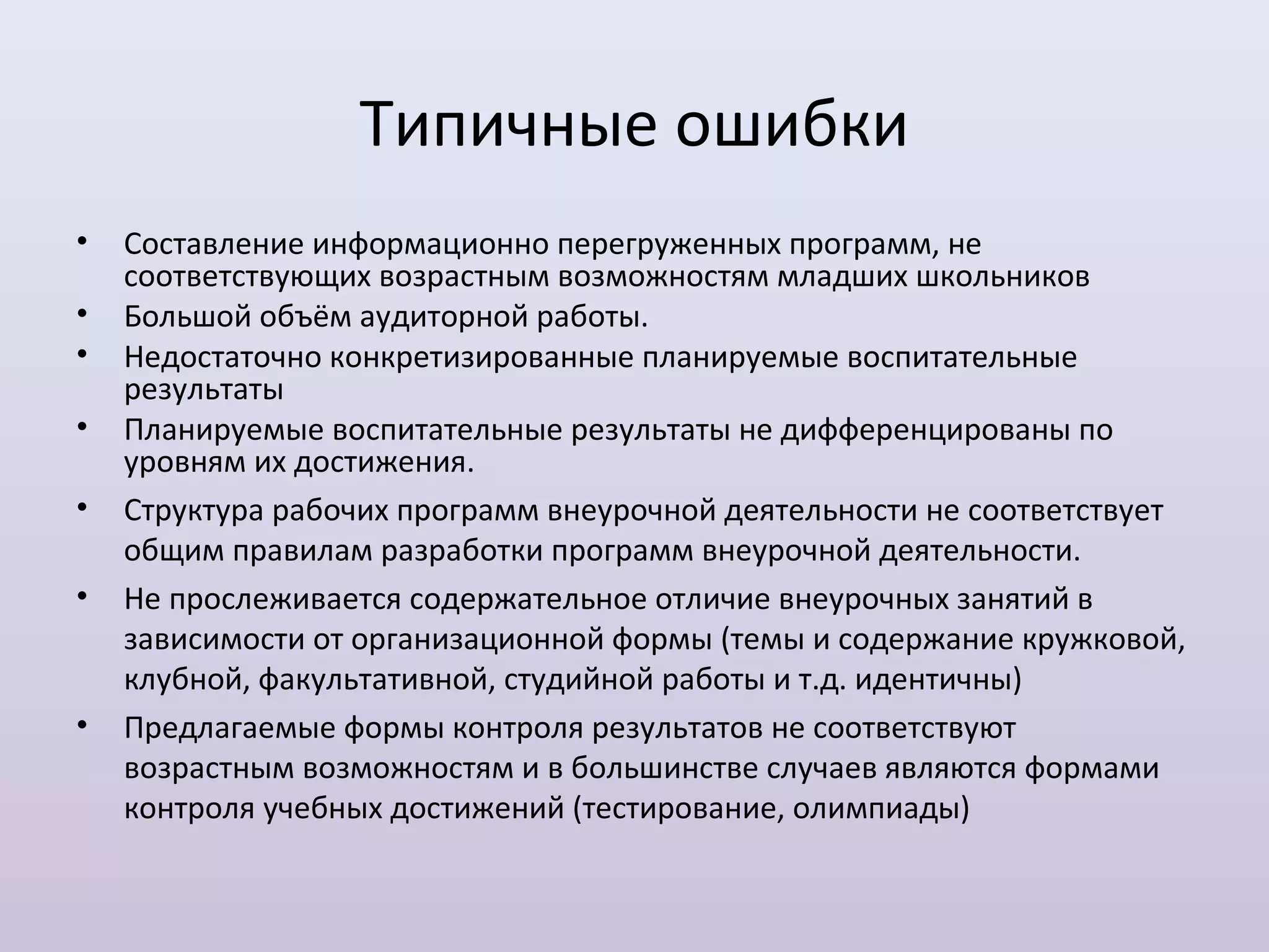 Типичные ошибки
•   Составление информационно перегруженных программ, не
    соответствующих возрастным возможностям младших школьников
•   Большой объём аудиторной работы.
•   Недостаточно конкретизированные планируемые воспитательные
    результаты
•   Планируемые воспитательные результаты не дифференцированы по
    уровням их достижения.
•   Структура рабочих программ внеурочной деятельности не соответствует
    общим правилам разработки программ внеурочной деятельности.
•   Не прослеживается содержательное отличие внеурочных занятий в
    зависимости от организационной формы (темы и содержание кружковой,
    клубной, факультативной, студийной работы и т.д. идентичны)
•   Предлагаемые формы контроля результатов не соответствуют
    возрастным возможностям и в большинстве случаев являются формами
    контроля учебных достижений (тестирование, олимпиады)
 