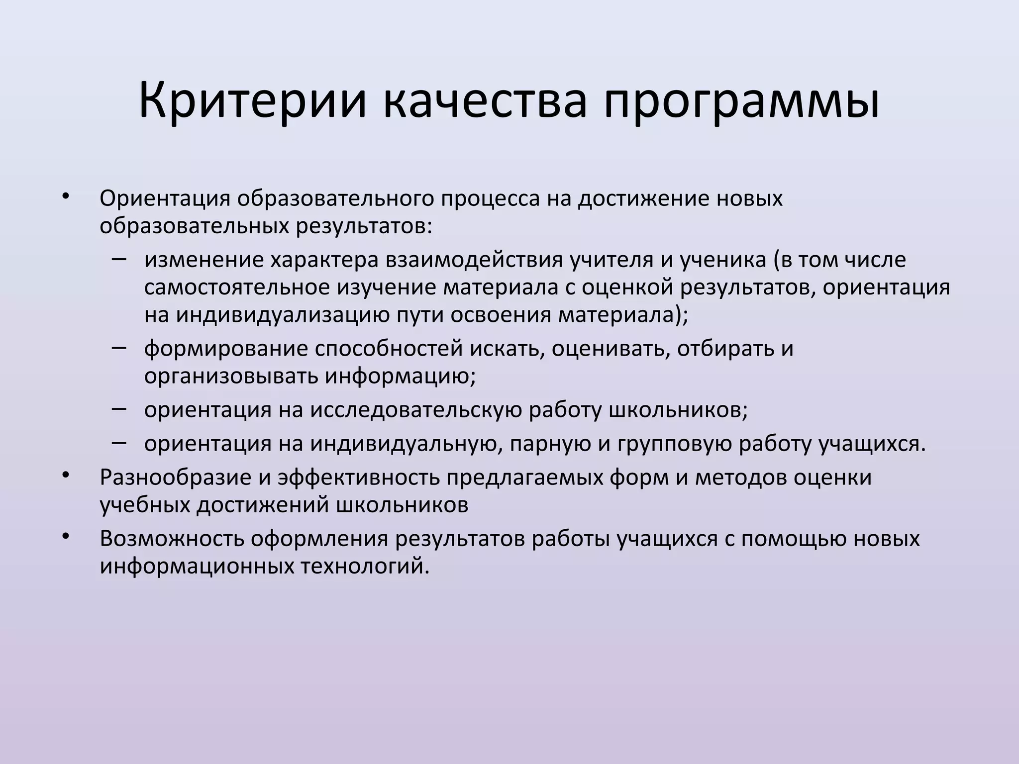 Критерии качества программы
•   Ориентация образовательного процесса на достижение новых
    образовательных результатов:
     – изменение характера взаимодействия учителя и ученика (в том числе
        самостоятельное изучение материала с оценкой результатов, ориентация
        на индивидуализацию пути освоения материала);
     – формирование способностей искать, оценивать, отбирать и
        организовывать информацию;
     – ориентация на исследовательскую работу школьников;
     – ориентация на индивидуальную, парную и групповую работу учащихся.
•   Разнообразие и эффективность предлагаемых форм и методов оценки
    учебных достижений школьников
•   Возможность оформления результатов работы учащихся с помощью новых
    информационных технологий.
 
