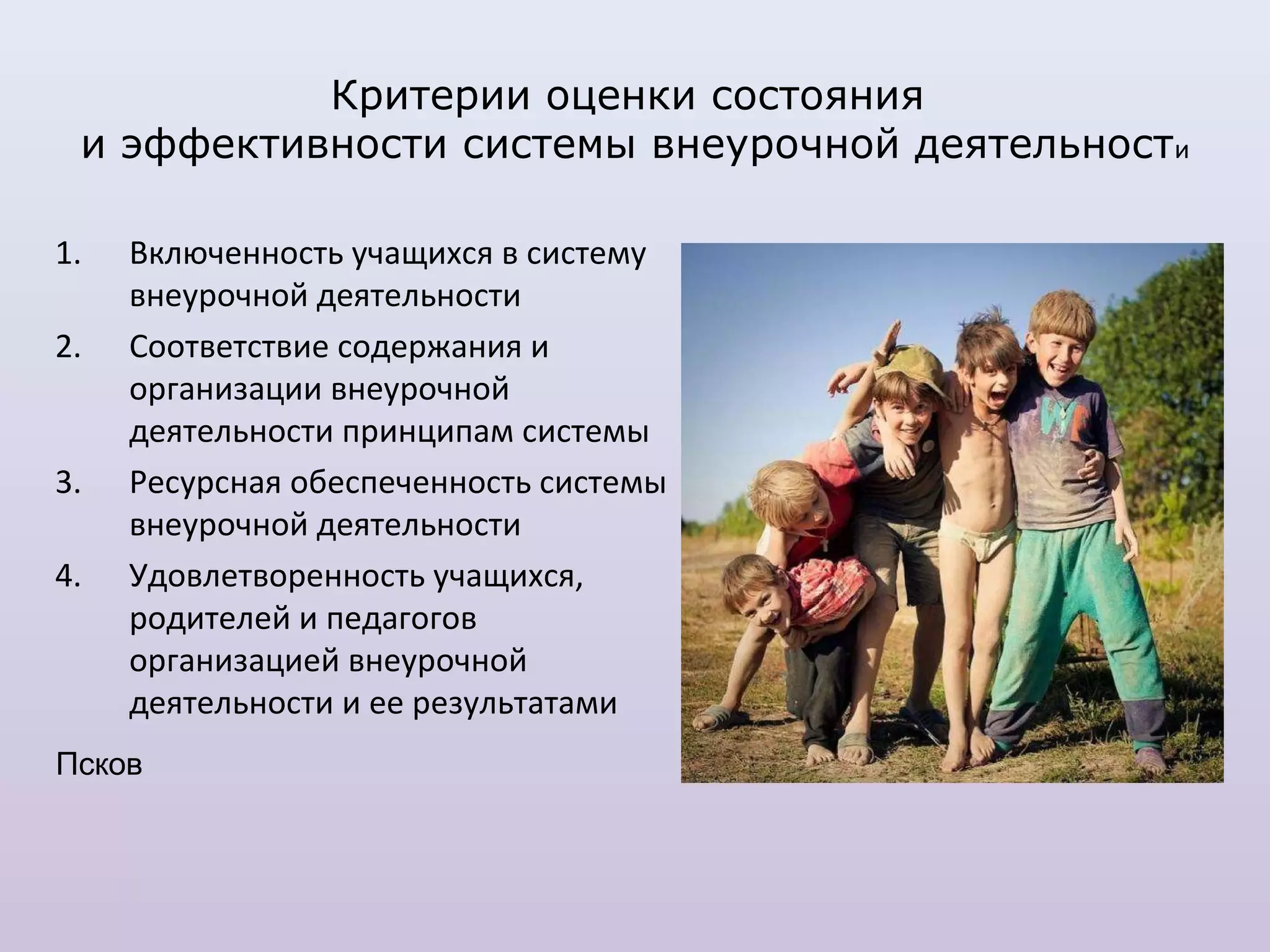 Критерии оценки состояния
 и эффективности системы внеурочной деятельности

1.   Включенность учащихся в систему
     внеурочной деятельности
2.   Соответствие содержания и
     организации внеурочной
     деятельности принципам системы
3.   Ресурсная обеспеченность системы
     внеурочной деятельности
4.   Удовлетворенность учащихся,
     родителей и педагогов
     организацией внеурочной
     деятельности и ее результатами
Псков
 