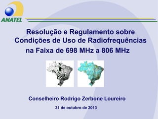 Resolução e Regulamento sobre
Condições de Uso de Radiofrequências
na Faixa de 698 MHz a 806 MHz

Conselheiro Rodrigo Zerbone Loureiro
31 de outubro de 2013

 