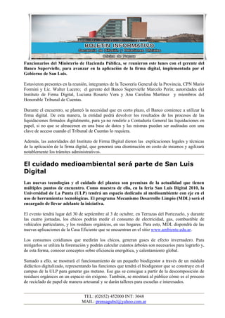 Funcionarios del Ministerio de Hacienda Pública, se reunieron este lunes con el gerente del
Banco Supervielle, para avanzar en la aplicación de la firma digital, implementada por el
Gobierno de San Luis.

Estuvieron presentes en la reunión, integrantes de la Tesorería General de la Provincia, CPN Mario
Formini y Lic. Walter Lucero; el gerente del Banco Supervielle Marcelo Perin; autoridades del
Instituto de Firma Digital, Luciana Rosario Vera y Ana Carolina Martínez y miembros del
Honorable Tribunal de Cuentas.

Durante el encuentro, se planteó la necesidad que en corto plazo, el Banco comience a utilizar la
firma digital. De esta manera, la entidad podrá devolver los resultados de los procesos de las
liquidaciones firmados digitalmente, para ya no rendirle a Contaduría General las liquidaciones en
papel, si no que se almacenen en una base de datos y las mismas puedan ser auditadas con una
clave de acceso cuando el Tribunal de Cuentas lo requiera.

Además, las autoridades del Instituto de Firma Digital dieron las explicaciones legales y técnicas
de la aplicación de la firma digital, que generará una disminución en costo de insumos y agilizará
notablemente los trámites administrativos.

El cuidado medioambiental será parte de San Luis
Digital
Las nuevas tecnologías y el cuidado del plantea son premisas de la actualidad que tienen
múltiples puntos de encuentro. Como muestra de ello, en la feria San Luis Digital 2010, la
Universidad de La Punta (ULP) tendrá un espacio dedicado al medioambiente con eje en el
uso de herramientas tecnológicas. El programa Mecanismo Desarrollo Limpio (MDL) será el
encargado de llevar adelante la iniciativa.

El evento tendrá lugar del 30 de septiembre al 3 de octubre, en Terrazas del Portezuelo, y durante
las cuatro jornadas, los chicos podrán medir el consumo de electricidad, gas, combustible de
vehículos particulares, y los residuos orgánicos, en sus hogares. Para esto, MDL dispondrá de las
nuevas aplicaciones de la Casa Eficiente que se encuentran en el sitio www.ambiente.edu.ar.

Los consumos cotidianos que medirán los chicos, generan gases de efecto invernadero. Para
mitigarlos se utiliza la forestación y podrán calcular cuántos árboles son necesarios para lograrlo y,
de esta forma, conocer conceptos sobre eficiencia energética, y calentamiento global.

Sumado a ello, se mostrará el funcionamiento de un pequeño biodigestor a través de un módulo
didáctico digitalizado, representando las funciones que tendrá el biodigestor que se construye en el
campus de la ULP para generar gas metano. Ese gas se consigue a partir de la descomposición de
residuos orgánicos en un espacio sin oxígeno. También, se mostrará al público cómo es el proceso
de reciclado de papel de manera artesanal y se darán talleres para escuelas e interesados.


                                 TEL: (02652) 452000 INT: 3048
                                MAIL: prensagubsl@yahoo.com.ar
 