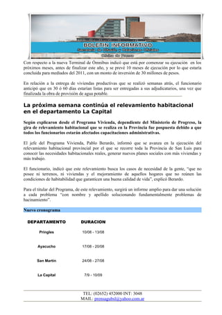Con respecto a la nueva Terminal de Ómnibus indicó que está por comenzar su ejecución en los
próximos meses, antes de finalizar este año, y se prevé 10 meses de ejecución por lo que estaría
concluida para mediados del 2011, con un monto de inversión de 30 millones de pesos.

En relación a la entrega de viviendas productivas que se realizó semanas atrás, el funcionario
anticipó que en 30 ó 60 días estarían listas para ser entregadas a sus adjudicatarios, una vez que
finalizada la obra de provisión de agua potable.

La próxima semana continúa el relevamiento habitacional
en el departamento La Capital
Según explicaron desde el Programa Vivienda, dependiente del Ministerio de Progreso, la
gira de relevamiento habitacional que se realiza en la Provincia fue pospuesta debido a que
todos los funcionarios estarán afectados capacitaciones administrativas.

El jefe del Programa Vivienda, Pablo Berardo, informó que se avanza en la ejecución del
relevamiento habitacional provincial por el que se recorre toda la Provincia de San Luis para
conocer las necesidades habitacionales reales, generar nuevos planes sociales con más viviendas y
más trabajo.

El funcionario, indicó que este relevamiento busca los casos de necesidad de la gente, “que no
posee ni terrenos, ni viviendas y el mejoramiento de aquellos hogares que no reúnen las
condiciones de habitabilidad que garanticen una buena calidad de vida”, explicó Berardo.

Para el titular del Programa, de este relevamiento, surgirá un informe amplio para dar una solución
a cada problema “con nombre y apellido solucionando fundamentalmente problemas de
hacinamiento”.

Nuevo cronograma

  DEPARTAMENTO                 DURACION

        Pringles                10/08 - 13/08


       Ayacucho                 17/08 - 20/08


       San Martín               24/08 - 27/08


       La Capital                7/9 - 10/09



                                TEL: (02652) 452000 INT: 3048
                               MAIL: prensagubsl@yahoo.com.ar
 