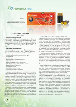 Код Ф5
   Форма выпуска: флаконы по 10 мл.,
   упакованные в коробочку по 10 штук.




             Элексир Клинвейн
                      Kleanvein
                                                            Элексир Клинвейн снимает боли в области
   Ингредиентный состав:                                 сердца, вызванные этими заболеваниями, одышку,
корневище Любистка сычуаньского (Rhizoma                 чувства “нехватки” воздуха для дыхания, сердцеби-
Chuanxiong), шалфей многокорневищный (Radix              ение. Элексир Клинвейн содержит сбалансиро-
Salviae Miltioorrhizae) - 2000 мг, корень Пуэрарии       ванные ингридиенты, которые могут регулировать
Мирифика (Kudzu Root) - 2000 мг, корень Лигусти-         содержание холестерина, с тем чтобы достичь со-
кума Валлиха (Rhizoma Ligustici wallichii) - 2000 мг и   стояния равновесия, при этом блокируются круп-
д.р.                                                     ные жировые частицы крови. Влияя на состав кро-
   Рекомендованные дозы:                                 ви, повышая эластичность стенок сосудов, очищая
в целях профилактики по 5мл - 2 раза в день;             кровь, микстура способствует устранению причи-
Курс по 10мл – 2-3 раза в день в течение месяца          ны сердечно-сосудистых заболеваний.
Принимать лучше натощак за 30 мин. до еды.                   Согласно клиническим испытаниям комплекс-
   Элексир Клинвейн применяется при:                     ная реабилитация пациентов с кардио- и цере-
• инфарктах,                                             броваскулярными заболеваниями проходит после
• аритмиях,                                              принятия 5-6 курсов элексира Клинвейн. Уже по-
• ишемической болезни сердца,                            сле использования 3 коробок ставятся очень ред-
• стенокардии,                                           ки одышка и учащенное сердцебиение, приступы
• церебральных атеросклерозах,                           аритмии, уменьшается содержание жиров в кро-
• тромбозах сосудов головного мозга,                     ви.
• церебральной ишемии,                                     После проведения 1-2 курсов лечения элексиром
• инфаркте мозга,                                        Клинвейн проходит учащенное сердцебиение, бо-
• последствиях инсульта,                                 лее того уходят симптомы коронарной болезни,
• гипертонии, гипергликемии.                             болезни сердца и стенокардии. Состояние боль-
                                                         ных, страдающих повышенным тромбообразова-
   Традиционное средство китайской медицины              нием и последствиями инсультов улучшаются.
для активизации кровообращения и профилакти-               В результате проведения 3-4 курсов лечения
ки болезней сердца и сосудов. Понижает артери-           элексиром Клинвейн, содержание жиров в крови
альное давление, помогает работе сердца и нор-           падает до нормального уровня, стенки кровенос-
мализует уровень холестерина. Рецепт эликсира            ных сосудов становятся гладкими и эластичными.
известен врачам восточной медицины уже более             Состояние больных, страдающих тромбозом сосу-
тысячи лет. Долгие века он считается лучшим сред-        дов головного мозга, церебральным атеросклеро-
ством против застоя крови в организме и заболева-        зом явно улучшается. Улучшается работа органов
ний сердца. А современная медицина полностью             зрения и слуха. 5-6 курсов применения Элексира
доказала эффективность действия эликсира.                Клинвейн способствуют лечению ишемической
  Элексир Клинвейн способствует кровообраще-             болезни сердца, стенокардии, недостаточности
нию, повышает коронарный кровоток, противо-              миокарда, инфаркта миокарда. У пациентов с за-
действует свертыванию крови, тем самым препят-           болеваниями церебральным тромбозом средней
ствует ишемии миокарда и гипоксии. Экстракты             тяжести, а так же в восстановительный период по-
показаны для предупреждения и лечения ишеми-             сле инсультов, способствует восстановлению пра-
ческой болезни сердца, стенокардии, миокарди-            вильной речи, движений в конечностях.
тического атеросклероза.


   10
 
