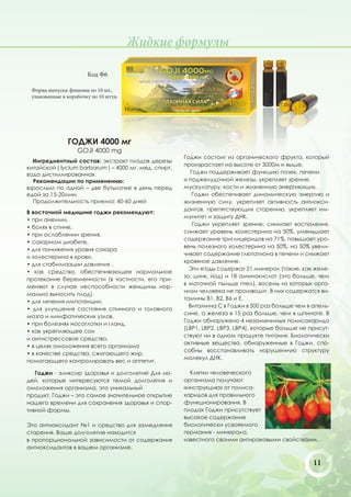 Жидкие формулы

                       Код Ф6

 Форма выпуска: флаконы по 10 мл.,
 упакованные в коробочку по 10 штук.




               ГОДЖИ 4000 мг
                   GOJI 4000 mg
                                                       Годжи состоит из органического фрукта, который
  Ингредиентный состав: экстракт плодов дерезы
                                                       произрастает на высоте от 3000м и выше.
китайской ( lycium barbarum ) – 4000 мг. мед, спирт,
вода дистиллированная.                                   Годжи поддерживает функцию почек, печени
  Рекомендации по применению:                          и поджелудочной железы, укрепляет зрение,
взрослым по одной – две бутылочке в день перед         мускулатуру, кости и жизненную энергию«ци».
едой за 15-20мин.                                         Годжи обеспечивает динамическую энергию и
  Продолжительность приема: 40-60 дней                 жизненную силу, укрепляет активность антиокси-
                                                       дантов, препятствующих старению, укрепляет им-
В восточной медицине годжи рекомендуют:
                                                       мунитет и защиту ДНК.
• при анемии,
                                                          Годжи укрепляет зрение, снимает воспаления,
• болях в спине,
                                                       снижает уровень холестерина на 50%, уменьшает
• при ослаблении зрения,
                                                       содержание триглицеридов на 71%, повышает уро-
• сахарном диабете,
                                                       вень полезного холестерина на 50%, на 50% увели-
• для понижения уровня сахара
                                                       чивает содержание глютатиона в печени и снижает
и холестерина в крови,
                                                       кровяное давление.
• для стабилизации давления ,
                                                         Эти ягоды содержат 21 минерал (такие, как желе-
• как средство, обеспечивающее нормальное
                                                       зо, цинк, йод) и 18 аминокислот (это больше, чем
протекание беременности (в частности, его при-
                                                       в маточной пыльце пчел), восемь из которых орга-
меняют в случае неспособности женщины нор-
                                                       низм человека не производит. В них содержатся ви-
мально выносить плод),
                                                       тамины В1, В2, B6 и Е.
• для лечения импотенции,
                                                         Витамина С в Годжи в 500 раз больше чем в апель-
• для улучшения состояния спинного и головного
                                                       сине, а железа в 15 раз больше, чем в шпинате. В
мозга и лимфатических узлов,
                                                       Годжи обнаружено 4 незаменимых полисахарида
• при болезнях носоглотки и гланд,
                                                       (LBP1, LBP2, LBP3, LBP4), которые больше не присут-
• как укрепляющее сон
                                                       ствуют ни в одном продукте питания. Биологически
и антистрессовое средство,
                                                       активные вещества, обнаруженные в Годжи, спо-
• в целях омоложения всего организма
                                                       собны восстанавливать нарушенную структуру
• в качестве средства, сжигающего жир,
                                                       молекул ДНК.
помогающего контролировать вес и аппетит.

   Годжи - эликсир здоровья и долголетия! Для лю-        Клетки человеческого
дей, которые интересуются темой долголетия и           организма получают
омоложения организма, это уникальный                   «инструкцию» от полиса-
продукт. Годжи – это самое значительное открытие       харидов для правильного
нашего времени для сохранения здоровья и спор-         функционирования. В
тивной формы.                                          плодах Годжи присутствует
                                                       высокое содержание
Это антиоксидант №1 и средство для замедления          биологически усвояемого
старения. Ваше долголетие находится                    германия - минерала,
в пропорциональной зависимости от содержания           известного своими антираковыми свойствами.
антиоксидантов в вашем организме.

                                                                                                    11
 