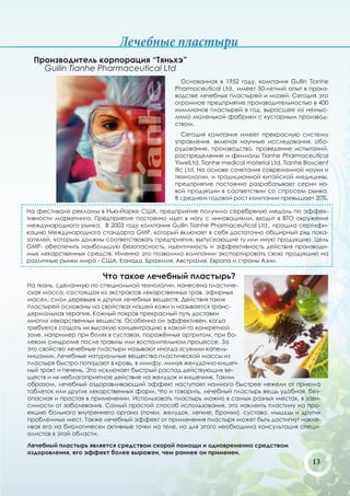 Лечебные пластыри
  Производитель корпорация “Тяньхэ”
    Guilin Tianhe Pharmaceutical Ltd
                                                Основанная в 1952 году, компания Guilin Tianhe
                                              Pharmaceutical Ltd., имеет 50-летний опыт в произ-
                                              водстве лечебных пластырей и мазей. Сегодня это
                                              огромное предприятие производительностью в 400
                                              миллионов пластырей в год, выросшее из немыс-
                                              лимо маленькой фабрики с кустарным производ-
                                              ством.
                                                 Сегодня компания имеет прекрасную систему
                                              управления, включая научные исследования, обо-
                                              рудование, производство, проведение испытаний,
                                              распределение и филиалы Tianhe Pharmaceutical
                                              YiwelLtd, Tianhe medical material Ltd, Tianhe Bioscient
                                              ific Ltd. На основе сочетания современной науки и
                                              технологии, и традиционной китайской медицины,
                                              предприятие постоянно разрабатывает серии но-
                                              вой продукции в соответствии со спросом рынка.
                                              В среднем годовой рост компании превышает 20%.

На фестивале рекламы в Нью-Йорке США, предприятие получило серебряную медаль по эффек-
тивности маркетинга. Предприятие постоянно идет в ногу с инновациями, входит в ВТО окружения
международного рынка. В 2003 году компания Guilin Tianhe Pharmaceutical Ltd., прошла сертифи-
кацию Международного стандарта GMP, который включает в себя достаточно обширный ряд пока-
зателей, которым должны соответствовать предприятия, выпускающие ту или иную продукцию. Цель
GMP- обеспечить наибольшую безопасность, идентичность и эффективность действия производи-
мых лекарственных средств. Именно это позволило компании экспортировать свою продукцию на
различные рынки мира - США, Канада, Бразилия, Австралия, Европа и страны Азии.

                       Что такое лечебный пластырь?
На ткань, сделанную по специальной технологии, нанесена пластиче-
ская масса, состоящая из экстрактов лекарственных трав, эфирных
масел, смол деревьев и других лечебных веществ. Действия таких
пластырей основаны на свойствах нашей кожи и называется транс-
дермальная терапия. Кожный покров прекрасный путь доставки
многих лекарственных веществ. Особенно он эффективен, когда
требуется создать их высокую концентрацию в какой-то конкретной
зоне, например при болях в суставах, поражённых артритом, при бо-
левом синдроме после травмы или воспалительном процессе. За
это свойство лечебные пластыри называют иногда «сухими капель-
ницами». Лечебные натуральные вещества пластической массы из
пластыря быстро попадают в кровь, в лимфу, минуя желудочно-кишеч-
ный тракт и печень. Это исключает быстрый распад действующих ве-
ществ и их неблагоприятное действие на желудок и кишечник. Таким
образом, лечебный оздоравливающий эффект наступает намного быстрее нежели от приема
таблеток или других лекарственных форм. Что и говорить, лечебный пластырь вещь удобная, без-
опасная и простая в применении. Использовать пластырь можно в самых разных местах, в зави-
симости от заболевания. Самый простой способ использования, это наклеить пластину на про-
екцию больного внутреннего органа (почки, желудок, легкие, бронхи), сустава, мышцы и других
проблемных мест. Также лечебный эффект от применения пластыря может быть достигнут накле-
ивая его на биологически активные точки на теле, но для этого необходима консультация специ-
алистов в этой области.

Лечебный пластырь является средством скорой помощи и одновременно средством
оздоровления, его эффект более выражен, чем раннее он применен.
                                                                                               13
 