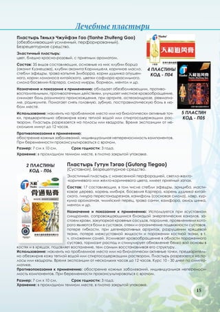 Лечебные пластыри
Пластырь Тяньхэ Чжуйфэн Гао (Tianhe Zhuifeng Gao)
(обезболивающий усиленный, перфорированный).
Безрецептурное средство.
Эластичный пластырь:
цвет, бледно красно-розовый, с приятным ароматом.
Состав: 35 видов составляющих, основные из них: клубни борца
(аконит Кузнецова), клубни аконита Кармишеля, коричное масло,      4 ПЛАСТИНЫ
стебли эфедры, трава копытня Зилборра, корни дудника опушен-        КОД - П04
ного, корни ломоноса китайского, цветки софлора красильного,
смола босвелии Картера, смола мирры, борнеол, ментол и др.
Назначение и показание к применению: обладает обезболивающим, противо-
воспалительным, противоотечным действиям, улучшает местное кровообращение,
снимает боль различного происхождения, при артрите, остеохондрозе, ревматиз-
ме, радикулите. Помогает снять головную, зубную, посттравматическую боль в лю-
бом месте.
Использование: наклеить на проблемное место или на биологически активные точ-        5 ПЛАСТИН
ки, предварительно обезжирив кожу теплой водой или спиртосодержащим рас-             КОД - П05
твором. Пластырь разрезается на полосы или квадраты. Время экспозиции от не-
скольких минут до 12 часов.
Противопоказания к применению:
обострение кожных заболеваний, индивидуальная непереносимость компонентов.
При беременности проконсультироваться с врачом.
Размер: 7 см х 10 см.       Срок годности: 3 года.
Хранение: в прохладном темном месте, в плотно закрытой упаковке.


     2 ПЛАСТИНЫ          Пластырь Гутун Тэгао (Gutong Tiegao)
      КОД - П06          (Суставной). Безрецептурное средство.
                         Эластичный пластырь с нанесенной перфорацией, светло-желто-
                         -коричневого или желто-коричневого цвета, имеет приятный запах.
                         Состав: 17 составляющих, в том числе стебли эфедры, эрициба, масти-
                         ковое дерево, корень имбиря, босвелия Картера, корень дудника китай-
                         ского, гинура перестонадрезная, канифоль (сосновая смола), лавр, кур-
                         кума ароматная, чилийский перец, трава санчи, камфора, окись цинка,
                         ментол и др.
                          Назначение и показание к применению: Используется при «суставном
                          синдроме», сопровождающимся блокадой энергетических каналов, за-
                          стоем крови, закупоркой кровяных сосудов, параличе, проявлениями кото-
                          рого являются боли в суставах, отеки и ограничение подвижности суставов,
                          потере гибкости, при дегенеративных артритах, разрушении хрящевой
                          ткани, потере межсуставной жидкости и поражении костной ткани, в т.
                          ч. отложении солей. Усиливает кровообращение в области пораженного
                          сустава, тормозит распад и стимулирует обновление белко вой основы в
костях и в хрящах, подавляет воспаление, тем самым восстанавливая его структуру.
Использование: наклеить на проблемное место или на биологически активные точки, предваритель-
но обезжирив кожу теплой водой или спиртосодержащим раствором. Пластырь разрезается на по-
лосы или квадраты. Время экспозиции от нескольких часов до 12 часов. Курс 10 - 30 дней по симпто-
матике.
Противопоказания к применению: обострение кожных заболеваний, индивидуальная непереноси-
мость компонентов. При беременности проконсультироваться с врачом.
Размер: 7 см х 10 см.     Срок годности: 3 года.
Хранение: в прохладном темном месте, в плотно закрытой упаковке.
                                                                                            15
 