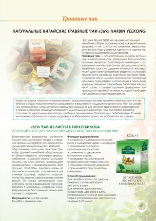 Травяные чаи
НАТУРАЛЬНЫЕ КИТАЙСКИЕ ТРАВЯНЫЕ ЧАИ «369» HARBIN YEEKONG

                                                   Вот уже более 5000 лет человек использует
                                                  лечебные сборы (травяные чаи) для укрепления
                                                  здоровья, и не смотря на развитие медицины,
                                                  они до сих пор остаются одними из самых по-
                                                  пулярных оздоровительных средств.
                                                  Травяные чаи — это настоящий кладезь витами-
                                                  нов, микроэлементов, различных биологически
                                                  активных веществ, благотворно влияющих и оз-
                                                  доровляющих наш организм. Дошедшие до нас
                                                  лечебные трактаты древних китайских врачева-
                                                  телей дают уже конкретные рецепты и способы
                                                  применения целебных растений на базе прак-
                                                  тического опыта многих тысячелетий. Китайские
                                                  целители передавали из поколения в поколение
                                                  крупицы сведений о целебных свойствах той или
                                                  иной травы, создавая прочный фундамент той
                                                  природной «зеленой аптеки», которой мы будем
                                                  пользоваться в настоящее время.

  Качество сырья, технология измельчения и продуманные составы травяных чаев делают эти ле-
  чебные сборы незаменимыми средствами ежедневной поддержки организма. Чаи из целеб-
  ных трав широко используются в народной медицине для лечения хронических заболеваний,
  а также в качестве общеукрепляющего и витаминного средства. Чаи 369 Harbin Yeekong
  созданы по уникальным рецептам, удобны в применении, безопасны и эффективны. С ними
  вы можете заботиться о своем здоровье в любое время, дома, на работе или на отдыхе.



             «369» ЧАЙ ИЗ ЛИСТЬЕВ ГИНКО БИЛОБА
ЛЕЧЕБНЫЙ СБОР ДЛЯ УЛУЧШЕНИЯ МОЗГОВОГО КРОВООБРАЩЕНИЯ
Естественное возрастное снижение        Функции оздоровления:                    КОД Ч1
памяти как компонент общего старе-      • снижение содержания холесте-
ния организма требует осторожного и     рина в сыворотке крови, глицерина,
щадящего вмешательства, которое         • понижение плотности
обеспечивает чай из листьев Гинко би-   протеинов жиров крови,
лобы. Данный лечебный сбор улучша-      • снижение содержания
ет обмен веществ, усиливает кровос-     внутренних жиров,
набжение головного мозга, улучшает      • оказывает положительное
память и остроту зрения, прекращает     воздействие на гиперлипемию,
головные боли и головокружение. Этот    • понижает кровяное давление,
продукт способен очистить кровь от      • применяется при тучности и
токсинов и липидов, скопившихся на      ожирении.
стенках сосудов, повысить эластич-
                                        Способ применения:
ность последних, сделать кровь менее                                          20 ПАКЕТИКОВ
                                        Для профилактики: по одному
вязкой. Он также активизирует спо-                                            ВЕС НЕТТО 40 Г.
                                        пакетику с кипящей водой
собность почек к выведению токсинов,                                       В ПАКЕТИКАХ ПО 2 Г.
                                        два раза в день.
борется с запорами, устраняет голо-
                                        Для лечения: Два пакетика
вокружения и бессонницы, замедляет
                                        за один раз, два раза в день,
процесс старения.
                                        непрерывно в течение трех месяцев.
Ингредиенты: листья гингко              Перед употреблением настаивать в
билоба и зеленый чай.                   течение 5-10 минут.
                                                                                          17
 