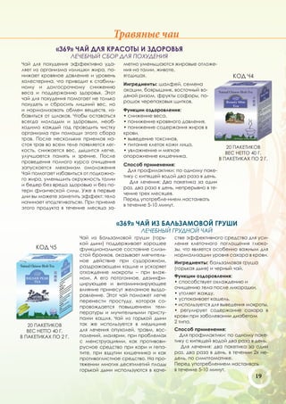 Травяные чаи
             «369» ЧАЙ ДЛЯ КРАСОТЫ И ЗДОРОВЬЯ
                      ЛЕЧЕБНЫЙ СБОР ДЛЯ ПОХУДЕНИЯ
Чай для похудения эффективно уда-         метно уменьшаются жировые отложе-
ляет из организма излишки жира, по-       ния на талии, животе,
нижает кровяное давление и уровень        ягодицах.                                     КОД Ч4
холестерина, что приводит к стабиль-
                                          Ингредиенты: шалфей, семена
ному и долгосрочному снижению
                                          акации, боярышник, восточный во-
веса и поддержанию здоровья. Этот
                                          дяной ризом, фрукты софоры, по-
чай для похудения помогает не только
                                          рошок черепаховых щитков.
похудеть и сбросить лишний вес, но
и нормализовать обмен веществ, из-        Функции оздоровления:
бавиться от шлаков. Чтобы оставаться      • снижение веса,
всегда молодым и здоровым, необ-          • понижение кровяного давления,
ходимо каждый год проводить чистку        • понижение содержания жиров в
организма при помощи этого сбора          крови,
трав. После нескольких приемов на-        • выведение токсинов,
стоя трав во всем теле появляется лег-    • питание клеток кожи лица,
                                                                                      20 ПАКЕТИКОВ
кость, снижается вес, дышится легче,      • увлажнение и мягкое
                                                                                      ВЕС НЕТТО 40 Г.
улучшается память и зрение. После         опорожнение кишечника.
                                                                                   В ПАКЕТИКАХ ПО 2 Г.
проведения полного курса очищения
                                          Способ применения:
запускается механизм омоложения
                                            Для профилактики: по одному паке-
Чай помогает избавиться от подкожно-
                                          тику с кипящей водой два раза в день.
го жира, уменьшить окружность талии
                                             Для лечения: Два пакетика за один
и бедер без вреда здоровью и без по-
                                          раз, два раза в день, непрерывно в те-
тери физической силы. Уже в первые
                                          чение трех месяцев.
дни вы можете заметить эффект: тело
                                          Перед употребле-нием настаивать
начинает «подтягиваться». При приеме
                                          в течение 5-10 минут.
этого продукта в течение месяца за-


                                         «369» ЧАЙ ИЗ БАЛЬЗАМОВОЙ ГРУШИ
                                                 ЛЕЧЕБНЫЙ ГРУДНОЙ ЧАЙ
                        Чай из Бальзамовой груши (горь-       стве эффективного средства для уси-
                        кой дыни) поддерживает хорошее        ления клеточного поглощения глюко-
      КОД Ч5            функциональное состояние слизи-       зы, что является особенно важным для
                        стой бронхов, оказывает мягчитель-    нормализации уровня сахара в крови.
                        ное действие при судорожном,          Ингредиенты: бальзамовая груша
                        раздражающем кашле и ускоряет         (горькая дыня) и черный чай.
                        отхождение мокроты – при влаж-
                        ном. А его потогонное, дезинфи-       Функции оздоровления:
                        цирующее и витаминизирующее           • способствует охлаждению и
                        влияние принесут желанное выздо-      очищению тела после лихорадки,
                        ровление. Этот чай поможет легче      • утоляет жажду,
                        перенести простуду, которая со-       • успокаивает кашель,
                        провождается повышением тем-          • используется для выведения мокроты,
                        пературы и мучительными присту-       • регулирует содержание сахара в
                        пами кашля. Чай из горькой дыни       крови при заболевании диабетом
                        так же используется в медицине        2 типа.
   20 ПАКЕТИКОВ
   ВЕС НЕТТО 40 Г.      для лечения опухолей, травм, вос-     Способ применения:
В ПАКЕТИКАХ ПО 2 Г.     палений, малярии, при проблемах          Для профилактики: по одному паке-
                        с менструациями, как противови-       тику с кипящей водой два раза в день.
                        русное средство при кори и гепа-         Для лечения: два пакетика за один
                        тите, при вздутии кишечника и как     раз, два раза в день, в течении 2х не-
                        противоглистное средство. На про-     дель, по симптоматике.
                        тяжении многих десятилетий плоды      Перед употреблением настаивать
                        горькой дыни используются в каче-     в течение 5-10 минут.
                                                                                                 19
 