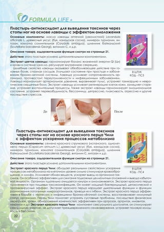 Пластырь-антиоксидант для выведения токсинов через
стопы ног на основе лаванды с эффектом омоложения
Основные компоненты: масло лаванды аптечной (узколистной) Lavandula
officinalis L. древесный уксус (бук, канадская сосна), минерал турмалин, хи-
тозан, хохлатка сомнительная (Corydalis ambigua), шлемник байкальский
(Scutellaria baicalensis Georgi), витамин С, и д.р.
Описание товара, оздоровительная функция смотри на странице 21.
Действие этого пластыря усилено дополнительными компонентами.
Экстракт цветов лаванды: гармонизирует баланс жизненной энергии Qi (Ци)
и крови в системе Цзин-ло, регулирует внутреннюю секрецию.
  Целебные свойства лаванды оказывают обезболивающее действие при го-
ловных болях, спазмах сосудов. Улучшают состояние при простуде и заболе-        8 ШТУК
ваниях бронхо-легочной системы. Лаванда усиливает сопротивляемость ор-         КОД - ПС3
ганизма, противостоит переутомляемости и инфекционным заболеваниям.
Лаванда нормализует артериальное давление, выравнивает пульс, устраняет тахикардию и невро-
тические сердечные боли. Экстракт лаванды усиливает регенерацию клеток кожи, замедляет старе-
ние, устраняет воспалительные процессы. Также экстракт лаванды гармонизирует эмоциональное
состояние, устраняет перевозбудимость, бессонницу, депрессию, плаксивость, агрессию и другие
последствия стрессов.




                      До                                               После




   Пластырь-антиоксидант для выведения токсинов
   через стопы ног на основе красного перца Чили
   с эффектом ускорения процессов метаболизма
Основные компоненты: семена красного стручкового (испанского, однолет-
него) перца (Capsicum annuum L.) древесный уксус (бук, канадская сосна),
минерал турмалин, хохлатка сомнительная (Corydalis ambigua), шлемник
байкальский (Scutellaria baicalensis Georgi), витамин С, хитозан и д.р.
Описание товара, оздоровительная функция смотри на странице 21.
Действие этого пластыря усилено дополнительными компонентами.
Экстракт красного перца Чили: обладает реальными свойствами ускорения             8 ШТУК
процессов метаболизма на клеточном уровне сильно стимулируя кровообра-           КОД - ПС4
щение. и лимфу. Усиливает обмен веществ, ускоряет вывод из организма ток-
синов. Он особенно эффективен для сжигания подкожных целлюлитных отложений и вывода избыточ-
ной жидкости. Организм тщательно очищается изнутри и омолаживается. Экстракт красного перца
применяется при пищевых токсикоинфекциях. Он имеет мощный бактерицидный, детоксический и
противовирусный эффект. Экстракт красного перца нарушает дыхательные функции и функции
размножения патогенных микроорганизмов, приводя их к гибели. Экстракт красного перца эффек-
тивен в борьбе с герпесом и инфекциями бронхо-лёгочной системы, восстанавливает иммунный
статус организма. Перец Чили помогает устранять суставные проблемы, последствия физических
перегрузок, травм, обморожений конечностей; эффективен при артрозах, артритах, миовитах,
невритах и др. Экстракт красного перца Чили - компонент сексуального долголетия, он стимулирует
сексуальную энергию, не допускает преждевременного семяизвержения, устраняет половую холод-
ность и бессилие.
  22
 