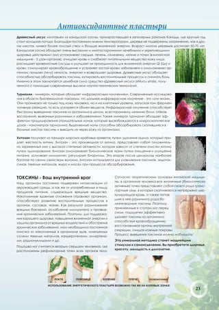 Антиоксидантные пластыри
Древесный уксус изготовлен из канадской сосны, произрастающей в заполярных районах Канады, где круглый год
стоит холодная погода. Благодаря постоянным низким температурам, деревья не подвержены загрязнению, как в дру-
гих местах, имеют более толстый ствол и больше жизненной энергии. Возраст многих деревьев достигает 50-70 лет.
Канадская сосна обладает очень высокими и многосторонними лечебными и укрепляющими
здоровье действиями: она успокаивает сердце, печень, селезенку, легкие и почки (в китайской
медицине - 5 цзан-органов); очищает кровь и снабжает питательными вещества кожу лица;
расчищает кровеносные сосуды и улучшает их проходимость для жизненной энергии Qi (Ци) и
крови; стимулирует кровообращение и устраняет застой крови; «обновляет» и омолаживает ор-
ганизм; придает (телу) легкость, энергию и возвращает здоровье. Древесные уксус обладает
способностью абсорбировать токсины, купировать воспалительные процессы и снимать боль.
Именно в этом заключается целебная сила средства «Древесный уксус» («Mucu yinzi»), полу-
ченного с помощью современных высоких научно-технических технологий.

Турмалин - минерал, который обладает инфракрасным излучением. Современные исследова-
ния в области биотехнологий показали, что дальнее инфракрасное излучение - это лучи жизни.
Они проникают не только под кожу человека, но и на клеточный уровень, запуская там фермен-
тативную реакцию, то есть ускоряется обмен веществ. Инфракрасное излучение способствует
быстрому выведению токсинов из организма в целом, всестороннему лечению боли, отёков,
воспалений, вызванных различным и заболеваниями. Также минерал турмалин обладает эф-
фектом продуцирования отрицательных ионов, которые высвобождаются в микроскопических
дозах - нанометрах турмалина. Выделяемые ионы способны абсорбировать скопившиеся в
больных местах токсины и выводить их через кожу из организма.

Хитозан получают из панциря морских крабовых креветок путем удаления ацила, который при-
дает жесткость хитину. Хитозан - это производная от хитина, представляет собой положитель-
но заряженный ион с высокой степенью активности, которая зависит от степени очистки хитина
путем ацилирования. Хитозан омолаживает биологические ткани путем очищения и улучшения
питания, усиливает иммунитет, регулирует биоритмы. Это второе после целлюлозы наиболее
богатое по своим свойствам волокно. Хитозан используется для улавливания токсинов, эндоток-
синов, тяжелых металлов, жира и масел при процессе абсорбирования.



ТОКСИНЫ - Ваш внутренний враг                            Согласно теоретическим основам китайской медици-
                                                         ны, в организме человека все жизненные (биологически
Наш организм постоянно подвержен интоксикации от
                                                         активные) точки представляют собой своего рода транс-
окружающей среды, а так же от употребляемых в пищу
                                                         портные узлы, в которых скапливаются непрерывно цир-
продуктов питания, содержащих вредные вещества.
                                                         кулирующая кровь, а также попав-
Накопленные ядовитые отложения отравляют организм,
                                                         шие в нее различного рода бо-
способствуют развитию воспалительных процессов в
                                                         лезнетворные токсины. Поэтому,
органах, суставах, тканях. Как результат размножение
                                                         приклеенные к стопам ног перед
вредных бактерий, ослабление иммунитета и проявле-
                                                         сном, подушечки эффективно
ние хронических заболеваний. Поэтому, для поддержа-
                                                         удаляют токсины из организма,
ния хорошего здоровья, повышения жизненной энергии и
                                                         способствуя кровообращению,
защиты организма от вредных воздействий и обострения
                                                         восстанавливая органы внутренней
хронических заболеваний, нам необходима постоянная
                                                         секреции, очищая кожные покровы.
очистка от накопленных в организме ядов, именуемых
                                                         Процесс выведения токсинов можно наблюдать!
солями тяжелых металлов, канцерогенами, аллергена-
ми, радионуклидами и др.                                 Эта уникальная методика станет мощнейшим
                                                         стимулом к самоисцелению. Вы приобретете здоровье,
Подошва ног считается «вторым сердцем человека», где
                                                         красоту, молодость и долголетие.
расположены рефлекторные точки всех органов тела.




                      ЛОКТЕ       ПОЯСНИЦЕ        КОЛЕНКЕ        ПЛЕЧЕ       ПОЗВОНОЧНИКЕ

                  ИСПОЛЬЗОВАНИЕ ЭНЕРГЕТИЧЕСКОГО ПЛАСТЫРЯ ВОЗМОЖНО ТАК ЖЕ НА БОЛЕВЫХ ЗОНАХ!
                                                                                                        23
 