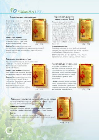 Термопластырь против запора                                Термопластырь против
                                                                 ревматических болей
Сфера применения – запор, бу-
                                                           Предназначен для лечения боли,
рые пятна на лице и утомление от
                                                           ломоты, озноба, опухолей,
запора. Используя одновремен-
                                                           онемения в мускулах и суставах
ное действие тепла и китайских
                                                           от простуды. Данная продукция
целебных трав на точки организ-
                                                           нагревает каналы организма,
ма для укрепления работы почек
                                                           стимулирует кровообращения
и селезенки, очистки желудка и
                                                           и циркуляцию крови, с целью
кишечника.
                                                           устранения переохлаждения и
Точки и курс лечения:                                      симптомов простуды, урегулиро-
Приклеить пластырь на точку                                вания баланса крови и дыхания,
шэнь-цюэ (пупок). Курс 4 дня,                              устранения слабости и излечения
всего континуальные 4 курса.                               болезней.
                                     КОД - ПТ 1                                                      КОД - ПТ 2
Состав: Приготовленная мастика,                            Точки и курс лечения:
листья полыни города Цичунь, заразиха, циноморий,          Приклеить пластырь на точку цюй-чи и шао-хай
дудник, корневище цимицифуги, кора магнолии,               (на руке) или на точку инь-лин или ян-лин (на ноге).
мятное масло.                                              Лечебный курс 16 дней, всего 4 курса.
                                                           Cостав: Приготовленная мастика, листья полыни
                                                           города Цичунь, веточка корицы, мятное масло.
Термопластырь от простуды
Применяется при кашле, при заложенности
носа, при насморке, головной                               Термопластырь от насморка
боли и так далее. Устраняет
                                                           Устраняет заложение носа,
озноб и слабость.
                                                           насморк, чиханье, головную боль,
Точки и курс лечения: Приклеить                            слезоточение, зуд, ослабленое
пластырь против простуды на точку                          обоняние. Используется одновре-
да-чжуй или шэнь-чжу. Курс 2 дня.                          менное действие тепла и китай-
Состав: Приготовленная мастика,                            ских целебных трав на точки
 листья полыни города Цичунь,                              организма.
пастернак, борщовник, гирновник                            Состав: Приготовленная мастика,
влагалищный. Сибирский                                     листья полыни города Цичунь, бор
дурнишник, схизонепета                                     щовник, сибирский дурнишник,
многонадрезная, мятное масло.                              шлемник байкальский, гардения
                                     КОД - ПТ 3            жасминовая, мятное масло.                 КОД - ПТ 4




        Термопластырь против коронарной болезни сердца
     Коронарная болезнь сердца, стенокардия, тяжесть в груди,
     отдышка. Улучшает кровоток, прекращает боли.
     Точки и курс лечения:
     Приклеить пластырь на одну точек: шань-чжуньа, синь-юй,
     юн-цюань, гань-юй. Лечебный курс 8 дней, обычно 4 курса.
     Состав:
     Приготовленная мастика, листья полыни города Цичунь,
     стиракс, гирновник влагалищный, алфей многокорневищный,
     мятное масло

                                                                       КОД - ПТ 5



   24
 