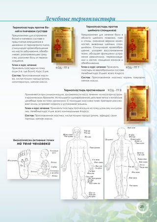 Лечебные термопластыри
Термопластырь против бо-                                       Термопластырь против
  лей в плечевом суставе                                        шейного спондилеза
Предназначен для устранения                               Предназначен для лечения боли в
болей в плечевом суставе и                                области шейного позвонка, плеч
пред-плечье,затруднение в                                 и спины, онемения верхних конеч-
движении от периартрита плеча,                            ностей, вызванных шейным спон-
стимулирует кровообращение                                дилёзом. Стимулирует кровообра-
на месте заболевания, обезбо-                             щение, ускоряет восстановление
ливает, разогревающее сред-                               ткани, обладает функциями устра-
ство, разгоняет боль от переох-                           нения ревматизма, переохлажде-
лождения.                                                 нии и застоя, очищения каналов и
                                                          обезболивания.
Точки и курс лечения:
                                     КОД - ПТ 6           Точки и курс лечения: Приклеить      КОД - ПТ 7
Приклеить пластырь на точку
                                                          пластырь на вертебральном суставе.
а-ши (т.е. где болит). Курс 2 дня.
                                                          Лечебный курс 8 дней, всего 4 курса.
Состав: Приготовленная масти-
                                                          Состав: Приготовленная мастика, корень пуерарии,
ка, листья полыни города Цичунь,
                                                          мятное масло.
нотоптеригиум, мятное масло.


                                            Термопластырь против кашля           КОД - ПТ 8
            Применяется при сильном кашле, заложенности носа, течении из носа при остром
            и хроническом бронхите. Используется одновременное действие тепла и китайских
            целебных трав на точки организма. С помощью массажа точек препарат рассеи-
            вает холод, устраняет мокроту и успокаивает кашель.
            Точки и курс лечения: Приклеить пластырь против кашля на точку шэнь-чжу или шань-
            чжу. Лечебный курс 4 дня, всего континуальные 4 курса.
            Состав: Приготовленная мастика, листья полыни города Цичунь, эфедра, семя
            горчицы, мятное масло.




 Биологически активные точки
    на теле человека




                                                                                                            25
 