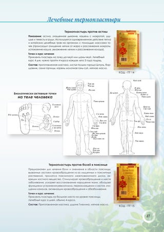 Лечебные термопластыри
                                     Термопластырь против астмы
         Показания: астма, учащенное дыхание, кашель с мокротой, уду-
         шье и тяжесть в груди. Используется одновременное действие тепла
         и китайских целебных трав на организм с помощью массажа то-
         чек (происходит очищение легких от жара и рассеивания мокроты,
         успокоение кашля, увлажнение легких и рассеивания холода).
         Точки и курс лечения:
         Приклеить пластырь на точку да-чжуй или шань-чжуй. Лечебный
         курс 4 дня, нужно пройти 4 курса каждое лето 3 года подряд.
         Состав: приготовленная мастика, листья полыни города Цичунь, бор-
         щовник, семя горчицы, корень молочная гань-суй, мятное масло.
                                                                             КОД - ПТ 14




Биологически активные точки
  на теле человека




                         Термопластырь против болей в пояснице
         Предназначен для лечения боли и онемения в области поясницы,
         вызванных застоем кровообращения из-за мышечных и поясничных
         растяжений, пролапса поясничного межпозвоночного диска, ак-
         креции костного вещества. Стимулирует кровообращение в месте
         заболевания, ускоряет восстановление нарушения ткани, обладает
         функциями устранения ревматизма, переохлаждении и застоя, очи-
         щении каналов, активизации кровообращения и обезболивания.
         Точки и курс лечения:
         Приклеить пластырь на больное место на уровне поясницы.
         Лечебный курс 6 дней, обычно 4 курса.
         Состав: Приготовленная мастика, дудник Гмелина, мятное масло.
                                                                             КОД - ПТ 15


                                                                                           27
 