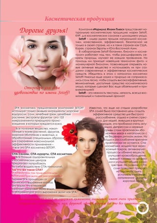 Косметическая продукция
     Дорогие друзья!                           Компания «Формула Жизни Плюс» представляет на-
                                            туральную косметическую продукцию марки Setoff,
                                            КНР, для косметических салонов и домашнего ухода.
                                              Setoff – лидер рынка продаж натуральной косме-
                                            тики, качественной, эффективной, безопасной не
                                            только в своей стране, но и в таких странах как США,
                                            Корея, странах Европы и Юго-Восточной Азии.
                                               В лабораториях Setoff ботаники, биологи и косме-
                                            тологи работают над тем, чтобы расшифровать се-
                                            креты природы, изучают ее каждое проявление. На
                                            помощь им приходят новейшие технологии фито- и
                                            молекулярной биологии, позволяющие открывать но-
                                            вые активные вещества и использовать их при соз-
                                            дании современных и эффективных косметических
                                            средств. Убедитесь в этом с каталогом косметики
                                            Setoff! Никогда еще наука и природа не соприкаса-
                                            лись столь тесно, чтобы создать высокоэффективные,
                                            великолепные, доступные средства косметического
                                            ухода, которые сделают Вас еще обаятельней и при-
      Откройте для себя                     влекательней!
 удовольствие по имени Setoff!                Setoff – это нежность текстуры, легкость, всегда вос-
                                            хитительный и пленительный аромат!



  SPA косметика, предлагаемая компанией SETOFF        Известно, что еще на стадии разработки
использует только «живые» ингредиенты: морские        SPA солей была поставлена цель создать
водоросли, соли, лечебные грязи, целебные               эффективное средство для быстрого
растения, экстракты фруктов - это 133                      расслабления, отдыха и снятия стрес-
микроэлемента природного проис-                             са. Для людей, живущих в крупных
хождения, в которых нуждается кожа.                           городах, эта проблема очень акту-
                                                                альна. Депрессии и нервные
    Все полезные вещества, накоп-
                                                                 срывы стали практически «бо-
ленные в тканях растений, фруктов,
                                                                  лезнями века» в мегаполисах с
морских обитателях и животных, и
                                                                 их бешеным ритмом жизни. На
обработанные специальным образом
                                                                 отдых и расслабление времени
для сохранения максимальной
                                                                  практически не остается. Спа
эффективности применения –
                                                                  косметика, воздействуя через
 – все это SPA косметика SETOFF.
                                                                   кожный покров, активизирует
                                                                    процессы обмена веществ,
СПА-салоны, СПА-курорты, СПА косметика.
                                                                     улучшает кровообращение,
   Все больше оздоровительных
                                                                      выводит токсины из организ-
и косметических центров
                                                                     ма и улучшает общее само-
предлагают попробовать
                                                                       чувствие. Но главное - СПА
на себе воздействие СПА-технологий.
                                                                         соли позволяют прекрас-
Так что же такое СПА?
                                                                           но отдохнуть, снять
И почему они так привлекательны,
                                                                            усталость и нервное
особенно для жителей мегаполисов?
                                                                            напряжение за очень
Термин SPA произошел от
                                                                                короткий срок.
латинского выражения «sаnitas
pro aqua», что в переводе
означает «здоровье через воду»,
а аббревиатура этого выражения звучит как SPA.

    Spa косметика SETOFF не содержит химических элементов, имеет очень приятные
    натуральные ароматы моря, леса, фруктов, цветов, причем все это без синтетики.
                                                                                  29
 