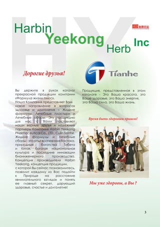 Дорогие друзья!

Вы держите в руках каталог                Продукция, представленная в этом
прекрасной продукции компании             каталоге - Это Ваша красота, это
«Формула жизни плюс».                     Ваше здоровье, это Ваша энергия,
Наша Компания представляет Вам            это Ваша сила, это Ваша жизнь.
новое направление в вопросах
здоровья и долголетия – Жидкие
формулы, Лечебные пластыри и
Лечебные сборы. Эту продукцию                Время быть здоровым пришло!
для нас с Вами поставляют
наши верные друзья и надежные
партнеры Компания Harbin Yeekong
Pharmaceutical Co., LTD., Culin Tianhe.
Жидкие формулы и Лечебные
сборы - это опыт врачевания Востока,
природные       богатства       Тибета
и Китая, богатая национальная
культура и последние инновации
биоинженерного        производства.
Концепция производителя Harbin
Yeekong, концепция продукции,
с которой Вы сейчас познакомитесь,
позволит каждому из Вас подойти
к    Природе       на     расстояние
«внимательного взгляда» и понять
ее главный секрет, дарующий                  Мы уже здоровы, а Вы ?
здоровье, счастье и долголетие!




                                                                           3
 