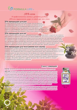 SPA-соли
      В профессиональных салонах и домашних условиях
    SPA-соли предназначены ухода за кожей рук, ног и тела.
SPA-процедура для рук
Помассируйте влажные руки spa-солью, после наденьте
целлофановые перчатки на 10-15 минут для термоэффекта,
после все смойте. Или разведите небольшое количество
spa-соли в воде и опустите туда руки на тоже время. Кожа станет
упругой и увлажненной, очистится от жирных токсинов. Ваши ручки
никогда не выдадут Ваш возраст! Они станут мягкими, нежными!
SPA-процедура для ног
Помассируйте spa-солью ноги, предварительно смоченные водой, наденьте целлофано-
вые пакеты на стопы на 15-20 минут для термоэффекта, после все смойте. Или разведите
небольшое количество spa-соли в воде и опустите туда ноги на тоже время. Целебные
компоненты солей стимулируют обновление клеток кожи, устраняют неприятный запах
ног, увлажняют кожу, размягчают натоптыши и мозоли. По биологически активным точкам
на стопах простимулируют работу почек, лимфы, кишечника и других органов для
самоочищения организма. Ваши ножки отблагодарят Вас легкой походкой!
SPA-процедура для тела (ванна или сауна)
Используйте солевой скраб в бане или сауне. Соль активизирует потоотделение и
эффект воздействия увеличивается в 3 раза! Проблемные зоны можно обернуть пищевой
пленкой. Или разведите SPA-соль в воде и примите ванну. Для сохранения масел на коже
рекомендуем не мыть тело мылом после ванны или сауны . Промокнуть тело
полотенцем.. Целебные компоненты солей ускоряют кровообращение, нормализируют
обмен веществ, ускоряют процесс сжигания подкожного жира, предотвращают
простуды. Экстракты фруктов и цветов придадут Вам чувство свежести, отдыха
и очарования! Вы прекрасны и любимы!




                                                            Соли с лавандой
Состав: эфирное масло лаванды, экстракт хризантемы, масло жожоба, глицерин и др.

Действие: экстракт лаванды бесценен для ухода за кожей любого типа, благодаря омола-
живающим силам и балансирующим эффектам. Лаванда очищает и питает кожу, улучша-
ет микроциркуляцию , увлажняет её, снимает раздражение и шелушение. Лаванда будет
подтягивать Вашу кожу, так как содержит фитонциды, обладающие противобактериальным
и противовоспалительным действием. Экстракт лаванды незаменим в средствах по уходу
за Вашими руками, так как он нормализует липидный баланс ногтевой пластины, вновь воз-
вращая ей эластичность Экстракт хризантемы выравнивает текстуру кожи, обновляет и обо-
гащает её питательными веществами такими как витамин А ,витамин С и витамин Е. Ваша
кожа, увлажненная экстрактом хризантемы, становится более гладкой и молодой.

Лаванда - аромат внутреннего созидания и покоя, помогает рассасыванию «шрамов» на        КОД С 02
энергетической оболочке. Поэтому соль на основе лаванды устранит перевозбуждение,          80 гр.
бессонницу, депрессию, агрессию и плаксивость. Фиолетовая романтическая вода углубит
Ваш сон, гарантируя полный отдых!




   30
 