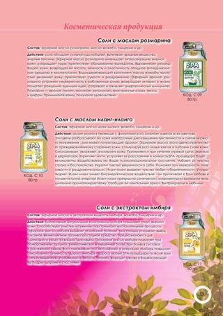 Косметическая продукция
                                        Соли с маслом розмарина
 Состав: эфирное масло розмарина, масло жожоба, глицерин и др.

 Действие: соль обладает сильной адсорбцией, вытягивает вредные вещества,
 жирные токсины. Эфирное масло розмарина уменьшает гиперсекрецию жирной
 кожи, сокращает поры, препятствует образованию камедонов. Выравнивает рельеф
 Вашей кожи, возвращая ей чистоту, нежность и эластичность. Мощное антицеллюлит-
 ное средство в косметологии. Водоудерживающий компонент масла жожоба полно-
 стью увлажняет кожу, препятствует сухости и раздражению. Эфирный аромат роз-
 марина устраняет неуверенность в собственных силах, возвращает интерес к жизни,
 помогает рождению «ценных» идей, согревает и оживляет энергетический иммунитет.
 Розмарин — аромат памяти, помогает запоминать иностранные слова, тексты
 и цифры. Принимайте ванну, получайте удовольствие!                                       КОД С 09
                                                                                            80 гр.




                Соли с маслом иланг-иланга
                Состав: эфирное масло иланг-иланга, жожоба, глицерин и др.

                Действие: «иланг-иланг» в переводе с филиппинского означает «цветок всех цветков».
                Эти цветы разбрасывают на ложе новобрачных для повышения чувственности и снятия нервно-
                го напряжения , они имеют потрясающий аромат. Эфирное масло этого цветка препятству-
                ет преждевременному старению кожи, стимулируя рост новых клеток в глубоких слоях кожи.
                Омолаживает, увлажняет, «полирует» кожу. Применяется при лечении угревой сыпи, экземах
                и дерматозах. Укрепляет ногти, устраняет их расслоение и ломкость.SPA -процедура будет
                великолепно воздействовать на Ваше психоэмоциональное состояние. Избавит от чувства
                страха и беспокойства. Укрепит чувство уверенности в себе. Поможет при нервозности, гнев-
                ливости и раздражительности. Иланг-иланг вызывает чувство любви и безмятежности. Умиро-
КОД С 10        творяет. Иланг-иланг имеет биоэнергетическое воздействие - он притягивает к Вам любовь и
  80 гр.        положительную энергию! Иланг-иланг прекрасно сочетается с сокровенными запахами тела,
                длительно ароматизирует кожу, сообщая ей изысканный ореол. Вы прекрасны и любимы!




                                        Соли с экстрактом имбиря
 Состав: эфирное масло и экстрактная жидкость имбиря, жожоба, глицерин и др.

 Действие: биоактивные натуральные компоненты имбиря повышают тонус жирной
 кожи, способствуют очистке и сужению пор, снимают воспалительные процессы.
 Эфирное масло имбиря вызывает усиленное потение, тем самым усиливает вывод
 токсинов, великолепное противопростудное средство, предназначается для
 тщательного ухода за вашим здоровьем. Эфирное масло имбиря помогает при
 обморожениях, артрите, ревматических и мышечных болях, при болях в суставах
 и растяжении связок. Восстанавливает после болезней и операций .Имбирь повышает
 сексуальную активность. Дорога имбиря - дорога любви! SPA-процедуры позволят вам
 снять повышенную утомляемость, вялость, апатию, возродят чувства в Вашем сердце!
 Вы бодры, здоровы и счастливы!
                                                                                          КОД С 11
                                                                                            80 гр.




                                                                                                   33
 