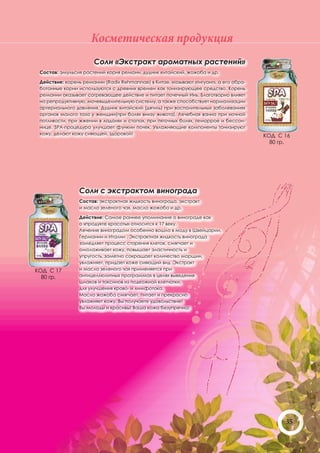 Косметическая продукция
                      Соли «Экстракт ароматных растений»
 Состав: эмульсия растений корня ремани, дудник китайский, жожоба и др.

 Действие: корень ремании (Radix Rehmannae) в Китае, называют «тигуанг», а его обра-
 ботанные корни используются с древних времен как тонизирующее средство. Корень
 ремании оказывает согревающее действие и питает почечный Инь. Благотворно влияет
 на репродуктивную, мочевыделительную систему, а также способствует нормализации
 артериального давления. Дудник китайский (дягиль) при воспалительных заболеваниях
 органов малого таза у женщин(при болях внизу живота). Лечебная ванна при ночной
 потливости, при жжении в ладонях и стопах, при пяточных болях, геморрое и бессон-
 нице. SPA-процедура улучшает функии почек. Увлажняющие компоненты тонизируют
 кожу, делают кожу сияющей, здоровой!                                                  КОД С 16
                                                                                         80 гр.




                Соли с экстрактом винограда
                Состав: экстрактная жидкость винограда, экстракт
                и масло зеленого чая, масло жожоба и др.

                Действие: Самое раннее упоминание о винограде как
                о «продукте красоты» относится к 17 веку.
                Лечение виноградом особенно вошло в моду в Швейцарии,
                Германии и Италии . Экстрактная жидкость винограда
                замедляет процесс старения клеток, смягчает и
                омолаживает кожу, повышает эластичность и
                упругость, заметно сокращает количество морщин,
                увлажняет, придает коже сияющий вид .Экстракт
КОД С 17        и масло зеленого чая применяется при
  80 гр.        антицеллюлитных программах в целях выведения
                шлаков и токсинов из подкожной клетчатки,
                для улучшения крово- и лимфотока.
                Масло жожоба смягчает, питает и прекрасно
                увлажняет кожу. Вы получаете удовольствие!
                Вы молоды и красивы! Ваша кожа безупречна!




                                                                                             35
 