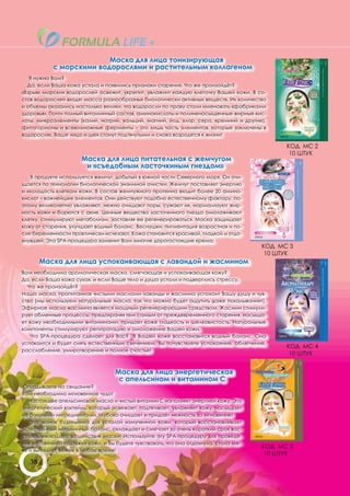 Маска для лица тонизирующая
            с морскими водорослями и растительным коллагеном
   Я нужна Вам?
  Да, если Ваша кожа устала и появились признаки старения. Что же произойдёт?
«Взрыв» морских водорослей освежит, укрепит, увлажнит каждую клеточку Вашей кожи. В со-
став водорослей входят масса разнообразных биологически активных веществ. Их количество
и объемы оказались настолько велики, что водоросли по праву стали именовать «фабриками
здоровья». Почти полный витаминный состав, аминокислоты и полиненасыщенные жирные кис-
лоты, микроэлементы (калий, натрий, кальций, магний, йод, хлор, сера, кремний и другие),
фитогормоны и всевозможные ферменты – это лишь часть элементов, которые заключены в
водорослях. Ваше лицо и шея станут подтянутыми и снова возродятся к жизни!

                                                                                             КОД МС 2
                                                                                              10 ШТУК
                      Маска для лица питательная с жемчугом
                       и «съедобным ласточкиным гнездом»
   В продукте используется жемчуг, добытый в южной части Северного моря. Он очи-
щается по технологии биологической энзимной очистки. Жемчуг поставляет энергию
и молодость клеткам кожи. В состав жемчужного протеина входит более 20 амино-
кислот – важнейших элементов. Они действуют подобно естественному фактору, по-
этому великолепно увлажняют, нежно очищают поры, сужают их, нормализуют жир-
ность кожи и борются с акне. Ценные вещества ласточкиного гнезда омолаживают
клетку, стимулируют метаболизм, заставляя ее регенерироваться. Маска защищает
кожу от старения, улучшает водный баланс. Веснушки, пигментация возрастная и по-
сле беременности практически исчезают. Кожа становится красивой, гладкой и отдо-
хнувшей. Эта SPA-процедура заменит Вам многие дорогостоящие крема.
                                                                                       КОД МС 3
                                                                                        10 ШТУК
        Маска для лица успокаивающая с лавандой и жасмином
Вам необходима ароматическая маска, смягчающая и успокаивающая кожу?
Да, если Ваша кожа сухая, и если Ваше тело и душа устали и подверглись стрессу.
  Что же произойдёт?
Наша маска, пропитанная чистыми маслами лаванды и жасмина успокоит Вашу душу и чув-
ства (мы используем натуральные масла, так что можно будет ощутить даже покалывание!).
Эфирное масло жасмина является мощным регенерирующим средством. Жасмин стимули-
рует обменные процессы, предохраняя тем самым от преждевременного старения, насыща-
ет кожу необходимыми витаминами, придает коже гладкость и шелковистость. Натуральные
компоненты стимулируют регитратацию и омоложение Вашей кожи.
    Что SPA-процедура сделает для Вас? В Вашей коже восстановится водный баланс. Она
успокоится и будет сиять естественным свечением, Вы почувствуете успокоение, облегчение,
                                                                                             КОД МС 4
расслабление, умиротворение и полное счастье!
                                                                                              10 ШТУК


                                   Маска для лица энергетическая
                                    с апельсином и витамином С
 Опаздываете на свидание?
Вам необходимо мгновенное чудо!
   Настоящее апельсиновое масло и чистый витамин С наполняет энергией кожу. Это
энергетический коктейль, который освежает, подтягивает, увлажняет кожу, насыщает
её богатыми ингредиентами, глубоко очищает и придаёт нежность за мгновение!
   Это звонок будильника для усталой измученной кожи, который восстанавливает
естественный витаминный баланс, охлаждает и смягчает за очень короткий срок вос-
станавливающего воздействия маски! Используйте эту SPA-процедуру для проведе-
ния мгновенной подтяжки кожи, и Вы будете чувствовать, что она отдохнула, стала мяг-
                                                                                       КОД МС 5
че и выглядит свежее в любое время!
                                                                                        10 ШТУК
   38
 