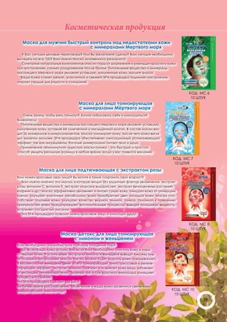 Косметическая продукция
   Маска для мужчин быстрый контроль над недостатками кожи
                            с минералами Мертвого моря
   У Вас сегодня деловые переговоры? Или Вы заключаете сделку? Вам сегодня необходимо
выглядеть на все 100? Вам нужна Маска мгновенного результата!
   Сочетание натуральных компонентов очистит поры от загрязнения и уменьшит красноту кожи
при воспалениях, снимет раздражение после бритья. Питательные вещества и минералы
настоящего Мертвого моря увлажнят уставшую, измученную кожу, насытят влагой.
  Ваша Кожа станет мягкой, эластичной и свежей! SPA-процедура поднимет настроение,
откроет сердце для радости и созидания!


                                                                                             КОД МС 6
                                                                                              10 ШТУК
                                  Маска для лица тонизирующая
                                  с минералами Мёртвого моря
   Очень заняты, чтобы взять таймаут? Хотите побаловать себя и омолодиться?
Вливайтесь!
  Питательные вещества и минералы настоящего Мертвого моря увлажнят уставшую,
измученную кожу, оставляя её смягченной и насыщенной влагой. В состав маски вхо-
дит 26 минералов и микроэлементов. Маска тонизирует кожу, после чего кожа выгля-
дит заметно моложе. SPA-процедура обеспечивает сенсационный успокаивающий
эффект, так как ингредиенты, богатые минералами питают тело и душу.
  Применение пятиминутной чудесной маски-тоника – это быстрый и простой
способ увидеть реальную разницу в любое время, когда у вас появится желание!

                                                                                       КОД МС 7
                                                                                        10 ШТУК
            Маска для лица подтягивающая с экстрактом розы
Вам нужен красивый овал лица? Вы хотите в тайне сохранить свой возраст?
  Вам нужна именно эта маска, в которую входит SBJ защитный фактор увлажнения, экстракт
розы, витамин С, витамин Е, экстракт морских водорослей, экстракт вечнозеленых растений,
кофеин и др.! Маска эффективно увлажняет и питает сухую кожу, очищает кожу от отмерших
клеток, улучшает клеточный метаболизм, кожа приобретает цвет молодой кожи. Маска спо-
собствует подтяжке кожи, улучшает качество жирной, темной, тонкой, склонной к появлению
припухлостей кожи, предупреждает воспалительные процессы, выводит излишнюю жидкость,
устраняет сосудистый рисунок.
  Эта SPA-процедура позволит иметь красивое лицо и омолодит душу!


                                                                                             КОД МС 8
                                                                                              10 ШТУК
                        Маска-детокс для лица тонизирующая
                            с лимоном и женьшенем
Вам необходимо ультрабыстрое глубокое очищение пор?
   Да, если Ваша кожа устала, или если Вам необходимо очистить кожу и поры
от черных точек. Растительные экстракты лимона и женьшеня выведут токсины (мы
используем натуральные масла, так что можно будет ощутить даже покалывание!).
В косметологии женьшень ценят за его тонизирующий, антистрессовый и регене-
рирующий эффект. Экстракт лимона смягчает и освежает кожу лица, избавляет
от веснушек, пигментных пятен. Зеленый чай и сок красного винограда замедляет
процессы старения.
Что SPA-процедура сделает для Вас?
Вы почувствуете расслабление, облегчение и ваша кожа засветится свечением
ультраглубокой очистки пор!                                                           КОД МС 10
                                                                                       10 ШТУК
                                                                                                  39
 