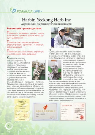 Harbin Yeekong Herb Inc
               Харбинский Фармацевтический концерн
Концепция производителя:
Позволить   здоровым людям иметь
долголетие, прожить долгие лета, бу-
дучи здоровыми!

Позволить не совсем здоровым
отрегулировать организм и вернуть
себе здоровье!

Позволить больным людям окрепнуть           Завод расположен в экологически
и восстановить свое здоровье!               чистом районе – районе, входящем
                                            в экономическую «зону высоких техноло-
Компания Yeekong                            гий». Предприятие использует новейшую
                                                           технологию для осущест
специализируется на
выращивании, обработке                                     вления своего патентован
и выпуске продукции,                                       ного метода обработки
состоящей из пищевых                                       растительного сырья.
грибов, лекарственных                                      Выращенные на специ-
растений, фруктов и ягод,                                  ально подготовленных
продукции животного                                        плантациях, растения
происхождения, известных                                   обладают уникальными
с древних времен как                                       свойствами. Все части
оздоровительные и                                          растений, ягод и грибов
омолаживающие        продукты    питания.   богаты питательными веществами
Предприятие самостоятельно осущест-         и биологически активными компонентми,
вляет научные разработки в области но-      присущими растениям высокогорья.
вых технологий выращивания и производ-      Технологический метод производства
ства сырья, ведет исследования в области    позволяет, не нарушая структуру кле-
фармакологии и медицины, самостоя-          точных составляющих сырья, разрушить
тельно осуществляет подготовку кадров,      оболочку клетки. Эффективное водное
организует и контролирует сбыт.             экстрагирование позволяет создать пре-
                                            параты, во много раз превосходящие все
                                            известные в мире аналоги.




 4
 