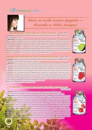 Маски на основе ценного продукта —
                                  Молозива из Новой Зеландии!

        Увлажняющая маска лифтинга «лимон+молоко»                           КОД ММ 01
   Состав: экстракт лимона, гиалуроновая кислота, увлажняющий фактор, отбеливающий
фактор, витамин С и д.р.
   Действие: Экстракт лимона насыщает кожу витаминами, минералами и микроэлемента-
ми, увлажняет ее, придает мягкость, энергию и здоровый внешний вид, а так же помогает вос-
становить поврежденную кожу и капилляры (в т.ч. при куперозе). Улучшает цвет лица, делая его
однородным Гиалуроновная кислота представляет собой высокоэффективный увлажняющий
фактор, лишь 2 минуты, и Ваша кожа почувствует глубокую увлажненность. В продукте содер-
жится так же отбеливающий водорастворимый витамин С высокой чистоты, который ускоряет
выведение пигментов и устраняет старую кутикулу. Маска своевременно питает Вашу кожу
влагой, делает ее хрустально свежей, светлой и привлекательной!


Очищающая увлажняющая маска «земляника+молоко» КОД ММ 02
   Состав: жидкость - экстракт земляники, молозиво из Новой Зеландии, экстракт бархатец,
экстракт морских минералов, экстракт лакрицы.
   Действие: Ягоды земляники имеют большое распространение в косметологии и дермато-
логии. С их помощью выводят пятна и веснушки, лечат экземы и лишаи. В ягодах и листьях зем-
ляники содержатся фитонциды - растительные антибиотики. Благодаря им, земляника облада-
ет мощным противовоспалительным и противомикробным эффектом. Благодаря богатому
содержанию витаминов и антоциановых соединений землянику считают также протекторным
(защищающим от радиационного повреждения) средством. Земляничный экстракт разгла-
живает, успокаивает кожу (особенно после загара), осветляет, делая ее чистой и светлой. В
землянике содержится большое количество меди, стимулирующей выработку коллагена (это
вещество делает кожу нежной и упругой). Фруктовые кислоты маски мягко и незаметно отше-
лушивают клетки кожи. Маска быстро впитывается кожей.
Ваша кожа словно выпила природный сок!



    Очищающая оживляющая маска «красный гранат +молоко»
                                                                              КОД ММ 03
   Состав: жидкость-экстракт из красного граната, молозиво из Новой Зеландии,
жидкость-экстракт оливковых листьев, экстракт зеленой водоросли, чистый витамин С.
   Действие: данный продукт имеет выдающийся эффект по выводу токсинов и уходу за кожей.
Содержит много видов минералов, предлагающих коже необходимую энергию, продолжи-
тельно питает кожу свежим кислородом. Новейшие исследования экстракта граната показали,
что он может быть одним из наиболее мощных естественных борцов с морщинами, так как он
предотвращает образование фермента металлопротеиназы1, который разрушает коллаген в
зрелой коже. Также, экстракт граната увеличивает производство проколлагена фибробласта-
ми кожи. Своё антивозрастное действие экстракт граната проявляет также и благодаря тому,
что содержит чрезвычайно высокие концентрации полифенолов, которые являются мощными
антиоксидантами и связывают свободные радикалы, которые вызывают признаки преждевре-
менного старения. Это же свойство экстракта граната с успехом применяется и в защитных
средствах до и после загара, так как полифенолы значительно снижают вредное воздействие
ультрафиолета на кожу. Маска обладает выраженным увлажняющим действием для сухой,
уставшей и потерявшей свой здоровый цвет кожи. Ваша кожа будет Вам благодарна!

   40
 
