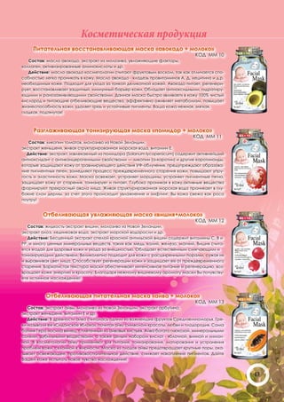 Косметическая продукция
     Питательная восстанавливающая маска «авокадо + молоко»
                                                                               КОД ММ 10
   Состав: масло авокадо, экстракт из молозива, увлажняющие факторы,
коллаген, активизированные аминокислоты и др.
   Действие: масло авокадо косметологии считают фруктовым воском, так как отличается спо-
собностью легко проникать в кожу. Масло авокадо - кладезь провитаминов А, Д, лецитина и д.р.
необходимых коже. Подходит для ухода за тонкой деликатной кожей. Авокадо питает, регенери-
рует, восстанавливает защитный, иммунный барьер кожи. Обладает антиоксидными, гидратиру-
ющими и ранозаживляющими свойствами. Данная маска быстро «вливает» в кожу 100% чистый
кислород и питающие отбеливающие вещества, эффективно оживляет метаболизм, повышает
жизнеспособность кожи, удаляет грязь и устойчивые пигменты. Ваша кожа нежная, мягкая,
гладкая, подтянутая!



     Разглаживающая тонизирующая маска «помидор + молоко»
                                                                             КОД ММ 11
   Состав: ликопин томатов, молозиво из Новой Зеландии,
экстракт женьшеня, живая структурированная морская вода, витамин Е.
  Действие: экстракт, извлекаемый из помидора (Solanum lycopersicum) содержит активнейший
антиоксидант с антиканцерогенными свойствами — ликопин (а-каротин) и другие каротиноиды,
которые защищают кожу от травмирующего действия УФ-облучения, предупреждают образова-
ние пигментных пятен, замедляют процесс преждевременного старения кожи, повышают упру-
гость и эластичность кожи. Маска освежает, устраняет морщины, устраняет пигментные пятна,
защищает кожу от старения, тонизирует и питает. Глубоко проникая в кожу,активные вещества
формируют прекрасный овала лица. Живая структурированная морская вода проникает в глу-
бокие слои дермы, за счет этого происходит увлажнение и лифтинг. Вы кожа свежа как роса
поутру!


         Отбеливающая увлажняющая маска «вишня+молоко»
                                                                               КОД ММ 12
   Состав: жидкость-экстракт вишни, молозиво из Новой Зеландии,
экстракт алоэ, ледниковая вода, экстракт морской водоросли и др.
   Действие: Бесценный экстракт спелой красной антильской вишни содержит витамины С, В и
РР, и много ценных минеральных веществ, таких как медь, калий, железо, магний. Вишня счита-
ется ягодой для здоровья кожи и ухода за внешностью. Обладает естественным смягчающим и
тонизирующим действием. Великолепно подходит для кожи с расширенными порами, сужая их
и выравнивая цвет лица. Способствует регенерации кожи и защищает ее от преждевременного
старения. Бархатистая текстура маски обеспечивает интенсивное питание и регенерацию, воз-
вращает коже энергию и красоту. Благодаря нежному вишневому аромату маски Вы почувству-
ете истинное наслаждение!



           Отбеливающая питательная маска «айва + молоко»
                                                                               КОД ММ 13
   Состав: экстракт айвы, молозиво из Новой Зеландии, экстракт арбутина,
экстракт женьшеня, витамин Е и др.
   Действие: В древности айва считалась одним из важнейших фруктов Средиземноморья. Гре-
ки называли ее «Сидонское яблоко», почитая айву символом красоты, любви и плодородия. Сама
богиня Гера носила венец, сплетенный из айвовых листьев. Айва богата глюкозой, минеральными
солями, дубильными веществами, а также целым набором кислот - яблочной, винной и лимон-
ной. В косметологии айву применяют для питания, тонизирования, матирования и устранения
проблем кожи, склонной к жирности. Маска из плодов айвы предотвращает крупные поры, ока-
зывает освежающее, противовоспалительное действие, снижает накопление пигментов. Дайте
Вашей коже испытать новое чувство наслаждения!


                                                                                               43
 