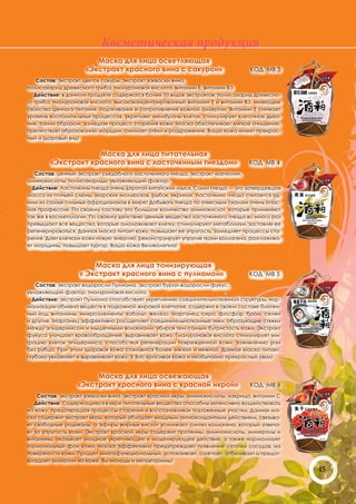 Косметическая продукция
                       Маска для лица осветляющая
                    «Экстракт красного вина с сакурой»                          КОД МВ 3
    Состав: экстракт цветов сакуры, экстракт закваски вина,
полисахарид древесного гриба, гиалуроновая кислота, витамин Е, витамин ВЗ
   Действие: в данном продукте содержатся более 10 видов экстрактов: полисахарид древесно-
го гриба, гиалуроновая кислота, высококонцентрированный витамин Е и витамин ВЗ, имеющие
свойства ценного питания, подтягивания и сопротивления кожной аллергии. Витамин Е снижает
уровень воспалительных процессов, укрепляет мембраны клеток, стимулирует клеточное дыха-
ние, таким образом, замедляя процесс старения кожи. Маска обеспечивает мягкое очищение,
препятствует образованию морщин, снимает отёки и раздражение. Ваша кожа имеет прекрас-
ный и здоровый вид!


                    Маска для лица питательная
        «Экстракт красного вина с ласточкиным гнездом»                         КОД МВ 4
   Состав: ценный экстракт съедобного ласточкиного гнезда, экстракт магнолии,
аминокислоты, полисахариды, увлажняющий фактор.
  Действие: Ласточкины гнезда очень дорогой китайский изыск. Сами гнезда — это затвердевшая
масса из птичьей слюны, морских моллюсков, рыбок, икринок. Ласточкино гнездо считается од-
ним из самых сильных афродизиаков в мире! Добывать гнезда по отвесным скалам очень опас-
ная профессия. По своему составу это большое количество аминокислот, которые применяют
так же в косметологии. По своему действию ценные вещества ласточкиного гнезда во много раз
превышают все вещества, которые омолаживают клетку, стимулируют метаболизм, заставляя ее
регенерироваться. Данная маска питает кожу, повышает ее упругость, замедляет процессы ста-
рения. Дает клеткам кожи новую энергию, реконструирует упругие ткани коллагена, разглажива-
ет морщины, повышает тургор. Ваша кожа Великолепна!


                      Маска для лица тонизирующая
                  « Экстракт красного вина с пулиамой»                         КОД МВ 5
   Состав: экстракт водоросли Пулиама, экстракт бурой водоросли фукус,
увлажняющий фактор, гиалуроновая кислота.
  Действие: экстракт Пулиама способствует укреплению соединительнотканной структуры, нор-
мализации обмена веществ в подкожной жировой клетчатке, содержит в своем составе биоген-
ный йод, витамины, микроэлементы: кобальт, железо, марганец, сера, фосфор, бром, селен
и другие. Марганец эффективно расщепляет соединительнотканные тяжи, образующие стяжки
между эпидермисом и мышечными волокнами, убирая тем самым бугристость кожи. Экстракт
фукуса улучшает кровообращение, выравнивает кожу. Гиалуроновая кислота стимулирует ми-
грацию клеток эпидермиса, способствуя регенерации поврежденной кожи, заживлению ран
без рубца. При этом здоровая кожа становится более мягкой и нежной. Данная маска питает,
глубоко увлажняет и выравнивает кожу. У Вас красивая кожа и необычайно прекрасный овал!


                       Маска для лица освежающая
                  «Экстракт красного вина с красной икрой»                      КОД МВ 6
    Состав: экстракт закваски вина, экстракт красной икры, аминокислоты, лакрица, витамин С
   Действие: Содержащиеся в икре питательные вещества способны интенсивно воздействовать
на кожу, предотвращая процессы старения и восстанавливая пораженные участки. Данная ма-
ска содержит экстракт икры, который обладает мощным антиоксидантным действием, связыва-
ет свободные радикалы, а эфиры жирных кислот усиливают синтез коллагена, который отвеча-
ет за упругость кожи. Экстракт красной икры содержит протеины, аминокислоты, минералы и
витамины, оказывает мощное укрепляющее и моделирующее действие, а также нормализует
гормональный фон кожи. Маска эффективно предупреждает появление сеточки сосудов, на
поверхности кожи. Продукт многофункциональный, успокаивает, смягчает, отбеливает и предот-
вращает аллергии на коже. Вы молоды и неповторимы!
                                                                                              45
 