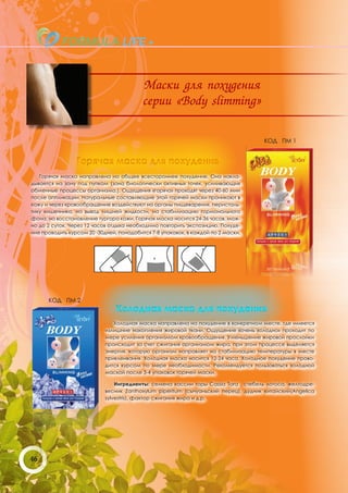 Маски для похудения
                                          серии «Body slimming»

                                                                                    КОД ПМ 1


                 Горячая маска для похудения
   Горячая маска направлена на общее всестороннее похудение. Она накла-
дывается на зону под пупком (зона биологически активных точек, усиливающих
обменные процессы организма.). Ощущения «горячо» проходят через 40-60 мин
после аппликации. Натуральные составляющие этой горячей маски проникают в
кожу и через кровообращение воздействуют на органы пищеварения, перисталь-
тику кишечника, на вывод лишней жидкости, на стабилизацию гормонального
фона, на восстановление тургора кожи. Горячая маска носится 24-36 часов, мож-
но до 2 суток. Через 12 часов отдыха необходимо повторить экспозицию. Похуде-
ние проводить курсом 20 -30дней, понадобится 7-8 упаковок, в каждой по 2 маски.




      КОД ПМ 2
                               Холодная маска для похудения
                              Холодная маска направлена на похудение в конкретном месте, где имеется
                           излишние накопления жировой ткани. Ощущение «очень холодно» проходит по
                           мере усиления организмом кровообращения. Уменьшение жировой прослойки
                           происходит за счет сжигания организмом жира, при этом процессе выделяется
                           энергия, которую организм направляет на стабилизацию температуры в месте
                           приклеивания. Холодная маска носится 12-24 часа. Холодное похудение прово-
                           дится курсом по мере необходимости. Рекомендуется пользоваться холодной
                           маской после 3-4 упаковок горячей маски.

                               Ингредиенты: семена кассии торы Cassia Tora , стебель лотоса, желтодре-
                           весник Zanthoxylum piperitum (сычуаньский перец), дудник китайский(Angelica
                           sylvestris), фактор сжигания жира и д.р.




46
 
