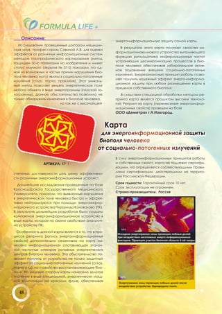 Описание:
                                                         энергоинформационную защиту самой карты.
  Исследования, проведенные доктором медицин-
                                                            В результате этого карта получает свойства ин-
ских наук, профессором Савиной Л.В. для оценки
                                                         формационноволнового устройства выполняющего
эффектов от различных информационных систем
                                                         функцию ритмодатчика информационных частот
методом голографического картирования (метод
                                                         устраняющих десинхронизацию процессов в био-
защищен 50-ю патентами на изобретения и имеет
                                                         поле человека обеспечивая избирательное актив-
статус научного открытия № 37-S) показали, что од-
                                                         ное подавление внешних социально-патогенных
ной из возможных и частых причин нарушения био-
                                                         изулчений. Биорезонансный принцип работы позво-
поля человека могут являться социально-патогенные
                                                         ляет получить надежный эффект энерго-информа-
излучения (сглаз, порча, проклятия). Этот уникаль-
                                                         ционной защиты при любом размещении карты в
ный метод позволяет увидеть энергетическое поле
                                                         пределах собственного биополя.
любого обьекта в виде энергограммы (плоской го-
лограммы). Данное обьстоятельство позволило не              В следствии спецальной обработки методом ре-
только обнаружить изменения в биополе человека,          принта карта является продуктом высоких техноло-
                           но так же с высочайшей        гий. Репринт на карту (перенесение энергоинфор-
                                                         мационных свойств) проведен на базе
                                                         ООО «Деметра» г.Н.Новгород.


                                                       Карта
                                                 для энергоинформационной защиты
                                                биополя человека
                                                от социально-патогенных излучений
                                                         В силу энергоинформационных принципов работы
                 АРТИКУЛ: КР 1                           и собственных свойст, карта не подлежит сертифи-
                                                         кациии, что определяется соотвествующими Прави-
                                                         лами сертификации, действующими на террито-
степенью достоверности дать ценку эффективно-
                                                         рии Российской Федерации.
сти различных энергоинформационных устройст.
                                                         Срок годности: Гарантийный срок 10 лет.
  Дальнейшие исследования проведенные на базе
                                                         Срок эксплуатации не ограничен.
Краснодарского Государственного Медицинского
                                                         Страна-производитель: Россия
Университета, показали, что выявленные нарушения
в энергетическом поле человека быстро и эффек-
тивно нейтрализуются при помощи энергоинфор-
мационного устройства Пирамида Коновалова (ПК).
В результате дальнейших разработок было создано
компактное энергоинформационное устройство в
виде карты, которое по своим свойствам аналогич-
но устройству ПК.

  Особенность данной карты является и то, что в про-
цессе репринта (запись энергоинформационных
свойств) дополнительно селективно на карту на-
несена информационная составляющая эталон-
ных частотных спектров основных энергетических
центров биополя человека. Это обьстоятельство по-
зволяет получить от устройства не только защитный
эффект от социально-патогенных изулчений (сглаз,
порча и тд), но и свойства восстанавливающее био-
поле. На лицевую сторону карты нанесено золотое
тиснение в виде спицеальной, энергетически мощ-
ной компазиции на красном фоне, обеспечивая


   48
 