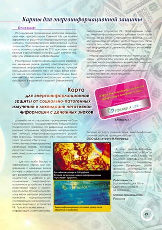 Карты для энергоинформационной защиты
    Описание:
                                                       аналогичные устройству ПК. Эффективный ради-
  Иccледования проведенные доктором медицин-
                                                       ус энергоинформационного действия такой карты
ских наук, профессором Савиной Л.В. для оценки
                                                       составляет до 10 см. Старндартная форма, малый
эффектов от различных информационных систем
                                                       вес и размеры, позволяют удобно поместить такую
методом голографического картирования (метод
                                                       карту в портмоне с целью нейтрализации негатив-
защищен 50-ю патентами на изобретение и имеет
                                                       ной информации с денежных знаков и для «привле-
статус научного открытия № 37-S) показали, что де-
                                                       чения» денег.
нежные знаки (купюры) в наибольшей степени под-
вергнуты загрязнению информацией.                        Информационно-энергетический потенциал
                                                       карты - устойчив при условии ее целостности и от-
  Регистрация энергоинформационного загрязне-
                                                       сутствии непосредственного воздействия энергоин-
ния денежных знаков (купюр) констатировала, что
                                                       формационных устройств другого типа.
негативная энформация имеется как на купюрах
находящихся в обороте, так и на новых, взятых в бан-     В следствии специальной обработки методом
ке, как на российских, так и на иностранных. Было      репринта карта является продуктом
выявлено, что негативная информация может при-         высоких технологий.
сутствовать в виде явной и скрытой (наложенной).



                                            Карта
      для энергоинформационной
 защиты от социально-патогенных
излучений и ликвидации негативной
   информации с денежных знаков
  Дальнейшие исследования, проведенные на базе                              АРТИКУЛ: КР
Краснодарского Государственного Медицинского
Университета, показали, что выявленные информа-
ционные загрязнения эффективно нейтрализуются
                                                       Репринт на карту (перенесение энергоинформа-
при помощи энергоинформационнного устрой-
                                                       ционных свойств) проведен на базе
ства Пирамиды Коновалова (ПК), применение ко-
торго приводит к быстрому
                                                       ООО «Деметра» г.Н.Новгород.
уничтожению (нивелированию)
негативных знаков, сигналов
регистрируемых      «подселе-                                                В силу энегоинформаци-
ний», «информационных сущ-                                                 онных принципов работы и
ностей».                                                                   собственных свойст карта не
                                                                           подлежит сертификации, что
     Для того чтобы быстро и                                               определяется    соответству-
эффективно убрать все «за-                                                 ющими Правилами серти-
грязнения» с денежных знаков                                               фикации, действующими на
(купюр), в результате дальней-                                             территории Российской Феде-
ших разработок было создано                                                рации.
компактное и удобное в ис-
пользовании     энергоинфор-                                               Срок годности:
мационное устройство в виде                                                Гарантийный срок 10 лет.
пластиковой карты с магнит-                                                Срок эксплуатации
ной полосой. На магнитную по-                                              не ограничен.
лосу карты методом репринта                                                Страна-производитель:
нанесена     нформационная
                                                                           Россия
составляющая (неэлектромаг-
нитной природы) с устройства
ПК. При этом нанесенная
информация имеет свойства,
                                                                                                   49
 