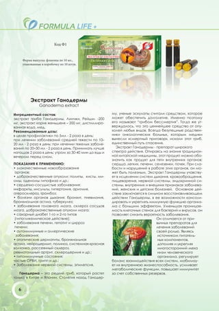 Код Ф1


      Форма выпуска: флаконы по 10 мл.,
      упакованные в коробочку по 10 штук.




           Экстракт Ганодермы
                Ganoderma extract

Ингредиентный состав:                                му, ученые эскулапы считали средством, которое
экстракт гриба Ганодермы, Линчжи, Рейши- -200        может обеспечить долголетие. Именно поэтому
мг, экстракт корня женьшеня – 200 мг, дистиллиро-    его называют “грибом бессмертия”. Тогда же ут-
ванная вода, мед.                                    верждалось, что это ценнейшее средство от опу-
Рекомендованные дозы:                                холей любых видов. Всегда безутешные родствен-
в целях профилактики по 5мл - 2 раза в день;         ники онкологических больных, которым медики
при лечении заболеваний средней тяжести по 10–       вынесли «смертный приговор», искали этот гриб,
20 мл - 2 раза в день; при лечении тяжелых заболе-   единственный путь спасения.
ваний по 20–30 мл - 2 раза в день. Принимать лучше     Экстракт Ганодермы - препарат широкого
натощак 2 раза в день: утром за 30-40 мин до еды и   спектра действия. Опираясь на знания традицион-
вечером перед сном.                                  ной китайской медицины, этот продукт можно обо-
                                                     значить как продукт для пяти внутренних органов:
ПОКАЗАНИЯ К ПРИМЕНЕНИЮ:                              сердца, легких, печени, селезенки, почек. При сла-
• злокачественные новообразования                    бости и нарушений в работе этих органов, он мо-
 органов;                                            жет быть полезным. Экстракт Ганодермы учавству-
• доброкачественные опухоли: полипы, кисты, ми-      ет в исцелении систем дыхания, кровообращения,
омы, аденомы гипофиза и др.;                         пищеварения, нервной системы, эндокринной си-
• сердечно-сосудистые заболевания:                   стемы, внутренних и внешних признаках заболева-
инфаркты, инсульты, гипертония, аритмия,             ний, женских и детских болезней. Основное дей-
атеросклероз, тромбоз;                               ствие заключается в сильном восстанавливающем
• болезни органов дыхания: бронхит, пневмония,       действии Ганодермы, в ее возможности консоли-
бронхиальная астма, туберкулез;                      дировать и укреплять иммунную функцию организ-
• заболевания головного мозга, склероз сосудов       ма с большим эффектом. Уменьшая проницае-
мозга, доброкачественные опухоли мозга;              мость клеточных стенок для бактерий и вирусов, он
• сахарный диабет 1-го и 2-го типов                  позволяет снизить вероятность заболевания.
 (гипогликемическое действие);                                                Он отличается от при-
• заболевания печени, гепатит и цирроз                                        вычных препаратов для
 печени;                                                                      лечения заболеваний
• аутоиммунные и аллергические                                                своей ролью. Являясь
  заболевания:                                                                 источником питатель-
• атопические дерматиты, бронхиальная                                          ных компонентов,
астма, нейродермит, полиноз, системная красная                                 дополняя и укрепляя
волчанка, рассеянный склероз,                                                  многосторонний меха
ревматоидный артрит, склеродермия и др.;                                       низм человеческого
• гипоиммунные состояния:                                                      организма, регулирует
частые ОРВИ, грипп и др.;                            баланс взаимодействия всех систем, мобилизу-
• Заболевания нервной системы, эпилепсия.            ет их внутреннюю жизнеспособность, усиливает
                                                     метаболические функции, повышает иммунитет
   Ганодерма – это редкий гриб, который растет       за счет собственных резервов.
только в Китае и Японии. Столетия назад Ганодер-


  6
 