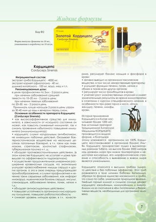 Жидкие формулы
                    Код Ф2


  Форма выпуска: флаконы по 10 мл.,
  упакованные в коробочку по 10 штук.




                   Кордицепс
                Cordyceps Sinensis
                                                     рина, регулирует баланс кальция и фосфора в
    Ингредиентный состав:                            крови;
экстракт гриба Кордицепс - 4000 мг,                  • активно выводит из организма токсические
экстракт корней офиопогона - 40 мг,                  вещества, в том числе лекарственные препараты;
дудника китайского - 100 мг, вода, мед и т.п.        • улучшает функции печени, почек, легких и
    Рекомендованные дозы:                            обмен в тканях всех других органов;
в целях профилактики по 5мл - 2 раза в день;         • регулирует число тромбоцитов в крови;
   при лечении заболеваний средней                   • угнетает рост злокачественных опухолей и имеет
тяжести по 10–20 мл - 2 раза в день;                 замечательные результаты во время химиотерапии
   при лечении тяжелых заболеваний                   в сочетании с курсом специфического лечения, в
по 20–30 мл - 2 раза в день.                         особенности при раке горла и носа, лёгких,
  Принимать лучше натощак 2 раза в день: утром       желудка, печени, лимфы,
за 30-40 мин до еды и вечером перед сном.            крови.
   Основные особенности препарата Кордицепс
   (Cordyceps Sinensis):                             История применения
• как высокоэффективное средство для имму-           Кордицепса в Китае нас-
нитета, в зависимости от исходного состояния он      читывает более 1200 лет.
может, как повысить сниженный иммунитет, так и       Как истинный препарат
снизить проявления избыточного повышения имму-       Традиционной Китайской
нитета (иммуномодулятор);                            Медицины КОРДИЦЕПС
• кордицепс служит натуральным антибиотиком,         производится в жидкой
не имеющим побочных действий. Оказывает бак-         форме, и благодаря
териостатическое воздействие на несколько де-        этому усваивается организмом на 100%. Корди-
сятков патогенных бактерий, в т.ч. таких как пнев-   цепс восстанавливает в организме баланс Инь−
мококк, стрептококк, золотистый стафилококк,         Ян. Кордицепс произрастает только в высокогор-
туберкулезная палочка и т. д.;                       ных районах Тибета, на высоте более 3500 метров
• обладает противовоспалительным действием, (в       над уровнем моря при низких температурах и не-
этом качестве Кордицепс не уступает и даже пре-      достатке кислорода, его морфологическое стро-
вышает по эффективности гидрокортизон);              ение и способность к выживанию в живом мире
• осуществляет продолжительное умеренное рас-        являются уникальными.
ширение кровеносных сосудов, что значительно
улучшает кровоснабжение мышцы сердца и дру-          Кордицепс относится к высшим грибам (широ-
гих органов, а это в свою очередь предупреждает      та действия и без побочных эффектов). Этот гриб
тромбообразование, и служит профилактике и ле-       развивается в теле личинки бабочки Хепиалида,
чению таких серьезных заболеваний, как инфаркт       образуя по форме единство насекомого и гриба,
миокарда, ишемическая болезнь сердца, инсульт,       что само по себе, уникальное природное явление.
стенокардия, заболевания печени, почек, легких и     Тяжёлый горный климат и сильное солнце делают
т.д.;                                                кордицепс закалённым, иммуноёмким и энерго-
• обладает антиоксидантным действием;                ёмким из-за скопления в нём питательных и биоак-
• повышает устойчивость организма к кислородно-      тивных веществ, необходимых для организма чело-
му голоданию, повышает работоспособность;            века.
• снижает уровень липидов крови, в т.ч. холесте-


                                                                                                 7
 