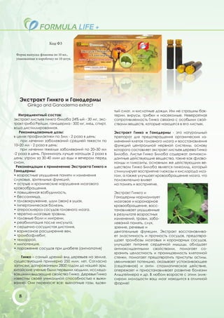 Код Ф3

 Форма выпуска: флаконы по 10 мл.,
 упакованные в коробочку по 10 штук.




   Экстракт Гинкго и Ганодермы
        Ginkgo and Ganoderma extract
                                                      тый смог, и кислотные дожди. Им не страшны бак-
   Ингредиентный состав:                              терии, вирусы, грибки и насекомые. Невероятная
экстракт листьев гинкго билоба 24%-ый - 30 мг, экс-   сопротивляемость Гинко связана с особыми свой-
тракт гриба Рейши, ганодерма - 300 мг, мед, спирт,    ствами веществ, которые находятся в его листьях.
вода дистиллированная.
   Рекомендованные дозы:                              Экстракт Гинко и Ганодермы - это натуральный
в целях профилактики по 5мл - 2 раза в день;          препарат для предотвращения органических из-
    при лечении заболеваний средней тяжести по        менений клеток головного мозга и восстановления
10–20 мл - 2 раза в день;                             функций центральной нервной системы, основу
    при лечении тяжелых заболеваний по 20–30 мл       которого составляет экстракт листьев дерева Гинко
-2 раза в день. Принимать лучше натощак 2 раза в      Билоба. Листья Гинко Билоба содержат антиокси-
день: утром за 30-40 мин до еды и вечером перед       дантные действующие вещества, такие как флаво-
сном.                                                 ноиды и гликозиты, основным же действующим ве-
 Рекомендации к применению Экстракта Гинкго и         ществом Гинко Билоба является гинколид, который
Ганодермы:                                            стимулирует восприятие глюкозы и кислорода моз-
• возрастные ухудшения памяти и изменения             гом, а также улучшает кровообращение мозга, что
слуховых, зрительных функций,                         положительно влияет
• острые и хронические нарушения мозгового            на память и восприятие.
кровообращения,
• повышенная возбудимость,                            Экстракт Гинкго и
• бессонница,                                         Ганодермы нормализует
• головокружение, шум (звон) в ушах,                  мозговое и коронарное
• гипертоническая болезнь,                            кровообращение, восс-
• атеросклероз сосудов головного мозга,               танавливает ухудшенные
• черепно-мозговые травмы,                            в результате возрастных
• головные боли и мигрени,                            изменений, травм, забо-
• реабилитация после инсульта,                        леваний память, слух,
• сердечно-сосудистая дистония,                       зрение, речевые и
• варикозное расширение вен,                          двигательные функции. Экстракт восстанавлива-
• тромбофлебит,                                       ет эластичность и прочность сосудов, предотвра-
• геморрой,                                           щает тромбозы мозговых и коронарных сосудов,
• импотенция,                                         улучшает питание сердечной мышцы, обладает
• поражение сосудов при диабете (ангиопатия)          антиоксидантными свойствами, помогает со-
                                                      хранить целостность и проницаемость клеточной
    Гинко – самый дрений вид деревьев на земле,       стенки, помогает предотвратить приступы астмы,
существующий примерно 250 млн. лет. Согласно          увеличивает потенцию, оказывает успокаивающее
записям, датированным 2800 годом до нашей эры,        (седативное) и анти- спазматическое действие,
китайские ученые были первыми людьми, исследо-        опережает и приостанавливает развитие болезни
вавшими выдающие свойства Гинко. Деревья Гинко        Альцгеймера и др. В любом возрасте с этим элик-
известны своей уникальной способностью к выжи-        сиром молодости ваш мозг находится в отличной
ванию. Они переносят все: выхлопные газы, ядови-      форме!


  8
 
