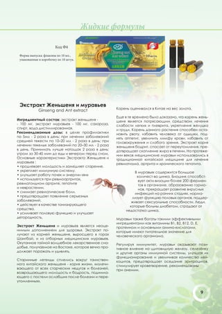 Жидкие формулы

                       Код Ф4

 Форма выпуска: флаконы по 10 мл.,
 упакованные в коробочку по 10 штук.




 Экстракт Женьшеня и муравьев
                                                   Корень оценивался в Китае на вес золота.
             Ginseng and Ant extract
                                                   Еще в те времена было доказано, что корень жень-
Ингредиентный состав: экстракт женьшеня -          шеня является потрясающим средством лечения
- 100 мг, экстракт муравьев - 100 мг, сахароза,    слабости легких и плеврита, укрепления желудка
спирт, вода дистиллированная.                      и груди. Корень данного растения способен оста-
Рекомендованные дозы: в целях профилактики         новить рвоту, избавить человека от одышки, под-
по 5мл - 2 раза в день; при лечении заболеваний    нять аппетит, увеличить лимфу крови, избавить от
средней тяжести по 10–20 мл - 2 раза в день; при   головокружения и слабого зрения. Экстракт корня
лечении тяжелых заболеваний по 20–30 мл - 2 раза   женьшеня бодрит, спасает от переутомления, пре-
в день. Принимать лучше натощак 2 раза в день:     дотвращает скопление жира в печени. На протяже-
утром за 30-40 мин до еды и вечером перед сном.    нии веков медицинские муравьи использовались в
Основные характеристики Экстракта Женьшеня и       традиционной китайской медицине для лечения
муравьев :                                         ревматизма, артрита и хронического гепатита.
• продлевает молодость и замедляет старение.
• укрепляет иммунную систему.                                В муравьях содержится большое
• улучшает работу почек и энергии «ян»                        количест-во цинка. Биоцинк способст-
• используется при ревмоартритах,                              вует акти-визации более 200 фермен-
ревматоидном артрите, гепатите                                 тов в организме, образованию гормо-
и неврастении.                                                 нов, прекращает развитие вирусных
• снимает ревматические боли.                                инфекций на ранних стадиях, норма-
• предотвращает появление серьезных                        лизует функцию половых органов, поддер-
заболеваний.                                               живает сексуальные способности. Люди,
• действует в качестве тонизирующего                      которые больны диабетом, страдают от
средства.                                               недостатка цинка.
• усиливает половую функцию и улучшает
детородность.                                      Муравьи также богаты такими эффективными
                                                   ингредиентами как витамины В1, В2, В12, D, E,
Экстракт Женьшеня и муравьев является неоце-       протеином и основными амино-кислотами,
нимым дополнением для здоровья. Экстракт по-       которые имеют питательное значение для
лучают из корней женьшеня, выросшего в горах       человеческого организма.
Шангбай, и из отборных медицинских муравьев.
Окутанное тайной волшебное лекарственное сна-      Регулируя иммунитет, муравьи оказывают пози-
добье, получаемое на Востоке, которое вечно про-   тивное влияние на щитовидную железу, селезёнку
должает поражать и удивлять.                       и другие органы иммунной системы, улучшая их
                                                   функционирование и увеличивая количество лей-
Старинные легенды сплелись вокруг таинствен-       коцитов, предотвращает оседание эритроцитов,
ного китайского женьшеня - корня жизни, «излечи-   стимулирует кроветворение, рекомендованы
вающего от всех старческих недугов и болезней,     при анемии.
возвращающего молодость и бодрость, поднима-
ющего с постели ослабших после болезни и пере-
утомленных».


                                                                                                   9
 